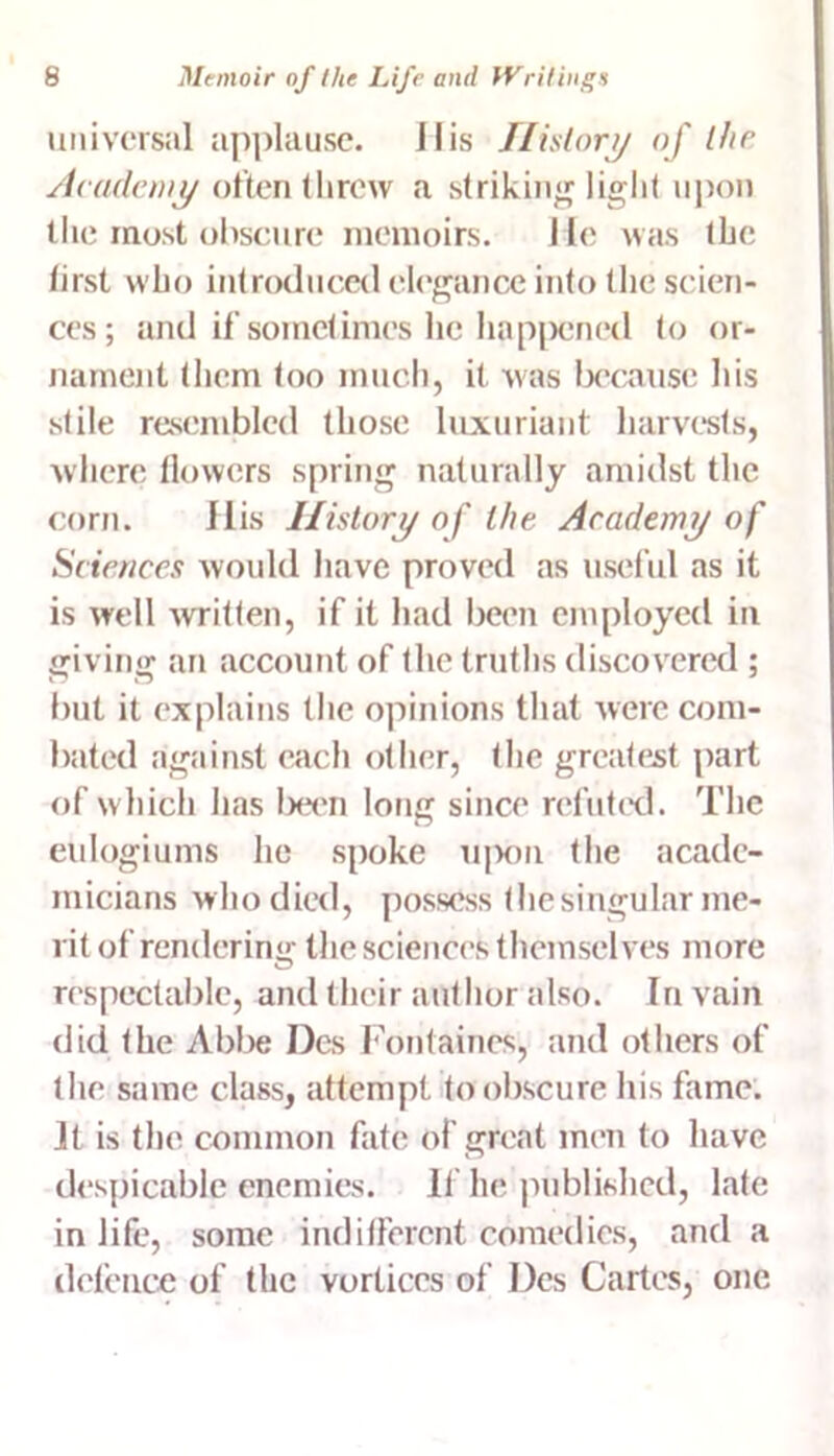 universal applause, i I is History of the Academy often threw a striking light upon the most obscure memoirs. He was the first who introduced elegance into the scien- ces; and if sometimes lie happened to or- nament (hem too much, it was because his stile resembled those luxuriant harvests, where flowers spring naturally amidst the corn. llis History of the Academy of Sciences would have proved as useful as it is well written, if it had been employed in giving an account of the truths discovered ; but it explains the opinions that were com- bated against each other, the greatest part of which has been long since refuted. The eulogiums he spoke upon the acade- micians who died, possess thesingular me- rit of rendering the sciences themselves more respectable, and their author also. In vain did the Abbe Dcs Fontaines, and others of the same class, attempt to obscure his fame. Jt is the common fate of great men to have despicable enemies. If he published, late in life, some indifferent comedies, and a defence of the vortices of Dcs Cartes, one