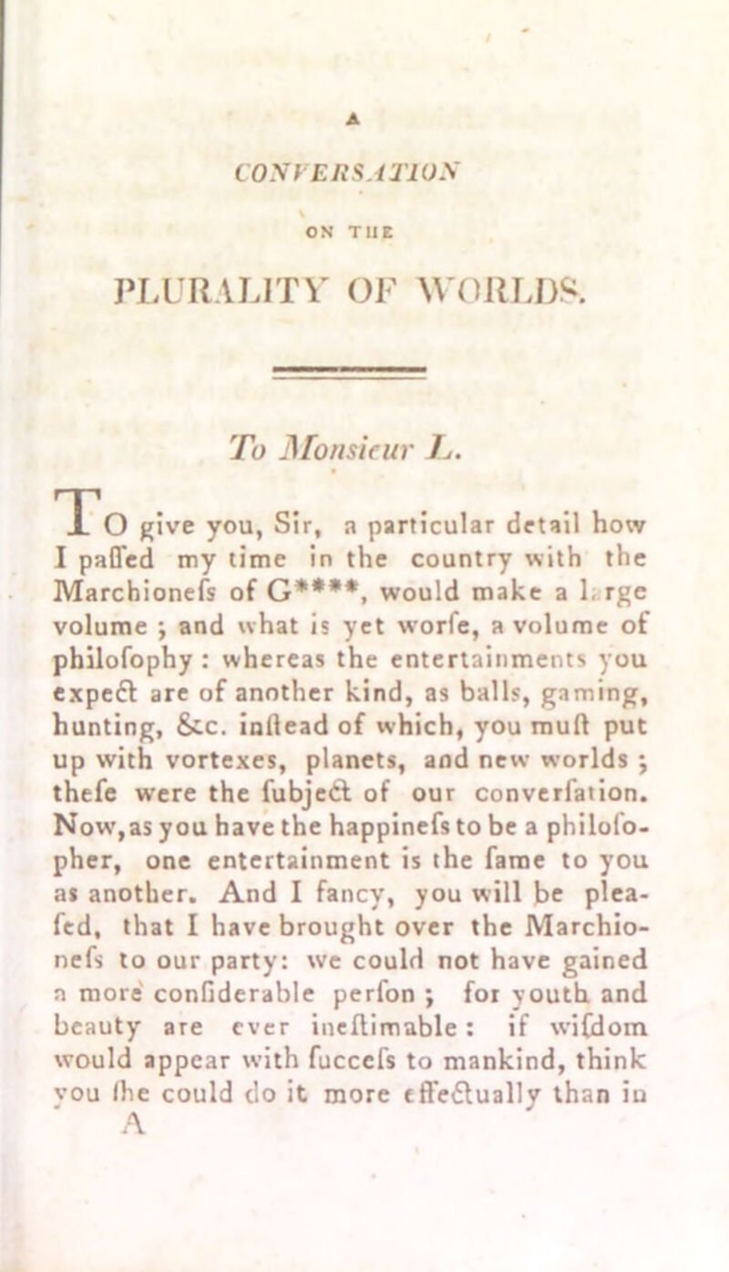 CONVERSATION ON T11E PLURALITY OF WORLDS. To Monsieur L. To give you, Sir, a particular detail how I palled my time in the country with the Marchionefs of G****, would make a 1. rge volume ; and what is yet w’orfe, a volume of philofophy : whereas the entertainments you expeft are of another kind, as balls, gaming, hunting, &.c. inllead of which, you mud put up with vortexes, planets, and new worlds ; thefe were the fubjetf of our converfation. Now,as you have the happinefs to be a philofo- pher, one entertainment is the fame to you as another. And I fancy, you will be plea- fed, that I have brought over the Marchio- nefs to our party: we could not have gained a more conGderable perfon ; for youth and beauty are ever ineflimable: if wiCdom would appear with fuccefs to mankind, think vou (he could do it more fft'e&ually than in A