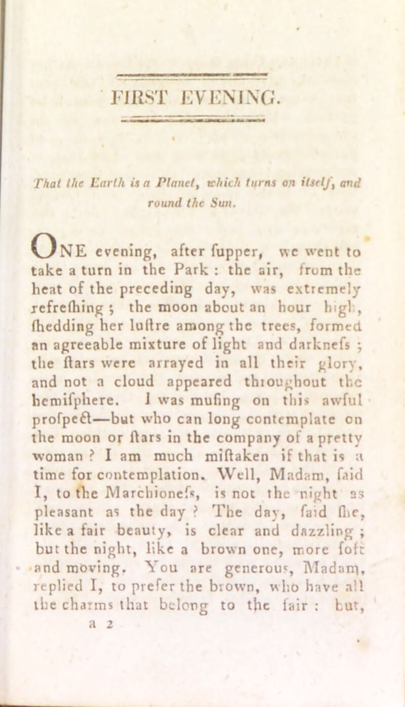 FIRST EVENING. That the Earth is a Planet, which turns on itself, and round the Sun. OnE evening, after fupper, we went to take a turn in the Park : the air, from the heat of the preceding day, was extremely refrefhing the nioon about an hour high, fhedding her luIIre among the trees, formed, nn agreeable mixture of light and darknefs •, the liars were arrayed in all their glory, and not a cloud appeared throughout the hemifphere. J was muling on this awful profpefl—but who can long contemplate on the moon or liars in the company of a pretty woman ? I am much millaken if that is a time for contemplation. Well, Madam, fa id I, to the Marchionefs, is not the night as pleasant as the day ? The day, faid Ihe, like a fair beauty, is clear and dazzling ; but the night, like a brown one, more fob and moving. You are generou', Madam), replied I, to prefer the brow’n, who have all the charms that belong to the fair : but,