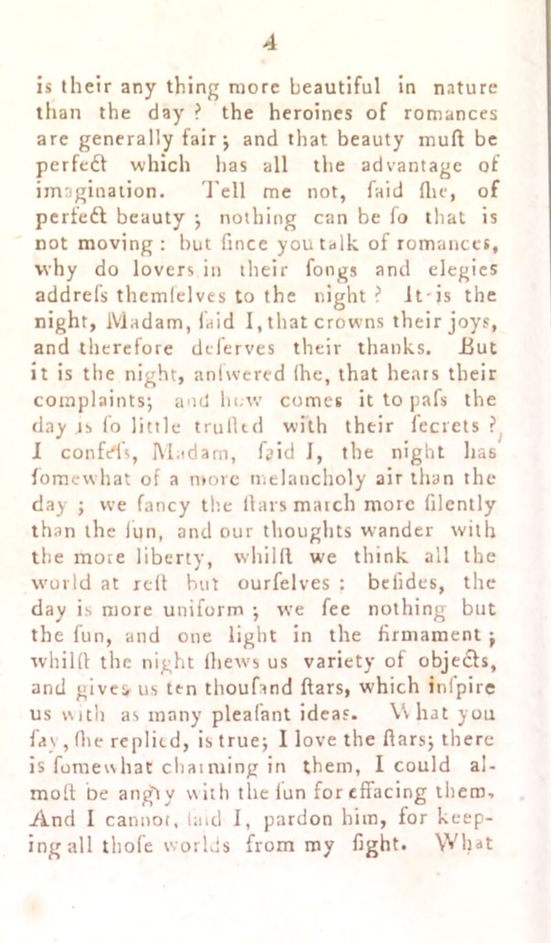 is their any thing more beautiful in nature than the day ? the heroines of romances are generally fair ; and that beauty mull be perfect which has all the advantage of imagination. Tell me not, faid (lie, of perfect beauty ; nothing can be fo that is not moving: but fince you talk of romances, why do lovers in their fongs and elegies addrels thcmlelves to the night? Itis the night, Madam, faid I, that crowns their joys, and therefore deferves their thanks. Eut it is the night, anlwered (he, that hears their complaints; and hew comes it to pafs the day is fo little trufttd with their l'ecrets ? I confers, Madam, faid J, the night has fomewhat of a more melancholy air than the day ; we fancy the liars march more filently than the iun, and our thoughts wander with the more liberty, whilft. we think all the world at reft hut ourfelves : befides, the day is more uniform ; we fee nothing but the fun, and one light in the firmament ; whilft the night (hews us variety of objects, and give:, us ten thoufand ftars, which infpire us with as many pleafant ideas. What you fas , (lie replied, is true; 1 love the ftars; there is fomewhat chaiming in them, I could al- moft be a ugly \\ ith the iun for effacing them. And 1 cannot, (aid I, pardon him, for keep- ingall thofe worlds from my fight. What
