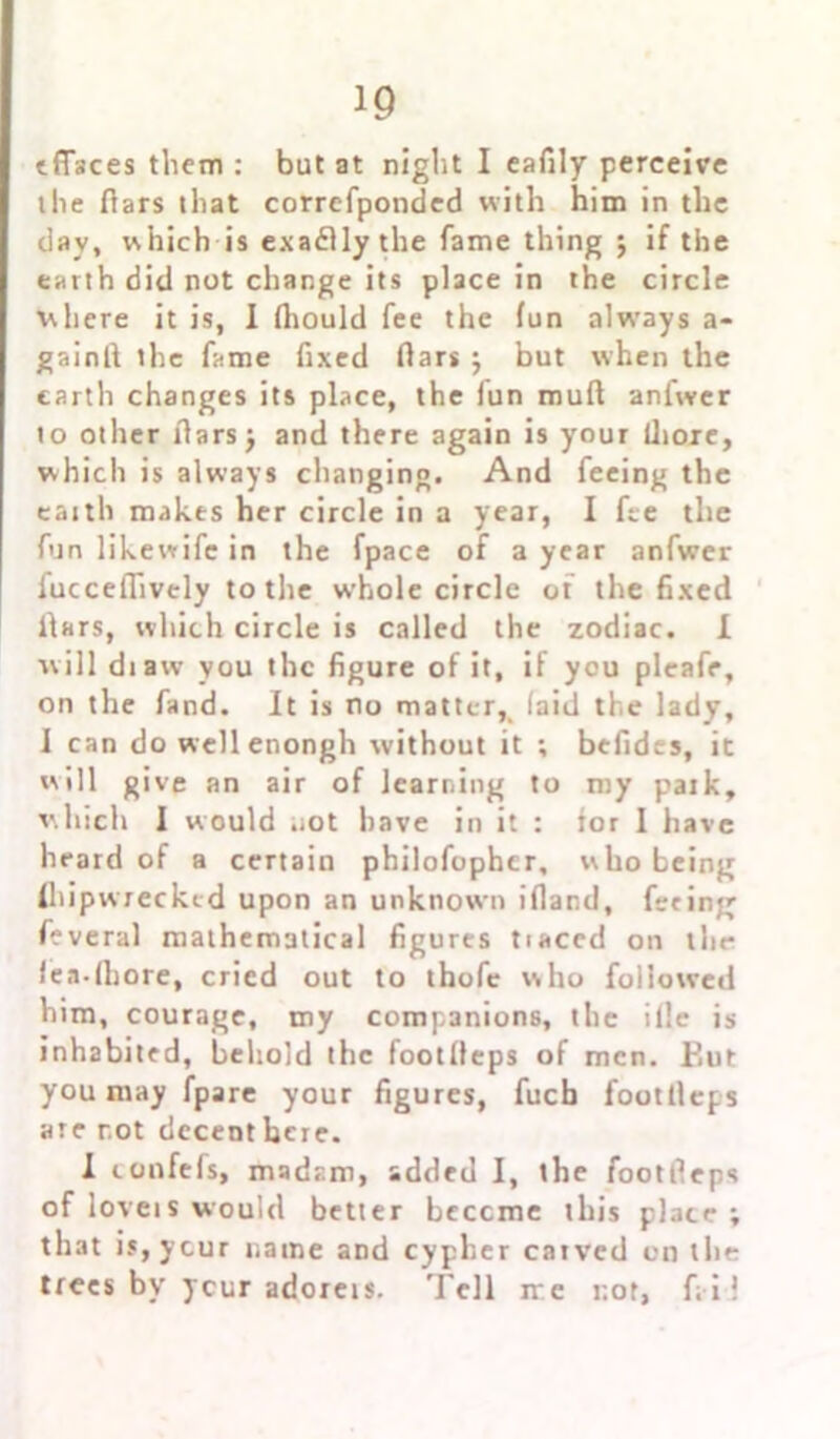 effaces them : but at night I eafily perceive the fiars that correfponded with him in the day, which is exaflly the fame thing ; if the earth did not change its place in the circle where it is, I Ihould fee the fun always a- gainfi the fame fixed fiars j but when the earth changes its place, the iun mufl anfwer to other liars j and there again is your flioxe, which is always changing. And feeing the eaith makes her circle in a year, I fee the fun likewifc in the fpace of a year anfwer fucceflively to the whole circle of the fixed liars, which circle is called the zodiac. I will di aw you the figure of it, if you pleafe, on the fand. It is no matter,, (aid the lady, I can do wellenongh without it ; befides, it will give an air of learning to my patk, which I would not have in it : tor 1 have heard of a certain philofophcr, who being Ihipwrecked upon an unknown ifland, feting feveral mathematical figures tiaced on the fea-lhore, cried out to thofc who followed him, courage, my companions, the ilie is inhabited, behold the footlleps of men. F.ut you may fpare your figures, fucb footlleps are not decent here. 1 toufefs, madam, added I, the footlleps of loveis would better bcccme this place ; that is,ycur name and cypher catved on the trees by ycur adorets. Tell ire r.ot, fail