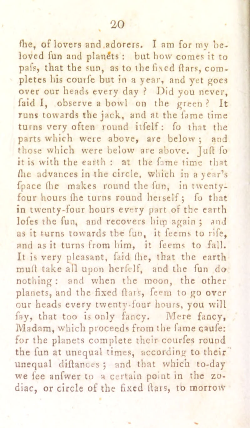 flie, of lovers and adorers. I am for mv be- loved fun and planets : but how comes it to pafs, that the sun, as to thefised liars, com- pletes his courfe but in a year, and yet goes over our heads every day ? Did you never, faid I, observe a bowl on the green ? It runs towards the jack., and at the fame time turns very often round itfelf: fo that the parts which were above, are below •, and those which were below are above. Jufi fo it is with the earth : at the fame time that !he advances in the circle, which in a year’s fpace (he makes round the fun, in twenty- four hours (lie turns round herself; fo that in twenty-four hours every part of the earth lofes the fun, and recovers liiip again ; and as it turns towards the (un, it feems to rife, and as it turns from him, it feems to fall. It is very pleasant, faid flic, that the earth mull take all upon herfelf, and the fun do nothing: and when the moon, the other planets, and the fixed Aars, feem to go over our heads every twenty-four hours, you will fay, that too is only fancy. Mere fancy, Madam, which proceeds from the fame caufe: for the planets complete their courfes round the fun at unequal times, according to their unequal diftances •, and that which to-day we fee anfwer to a certain point in the zo- diac, or circle of the fixed liars, to morrow