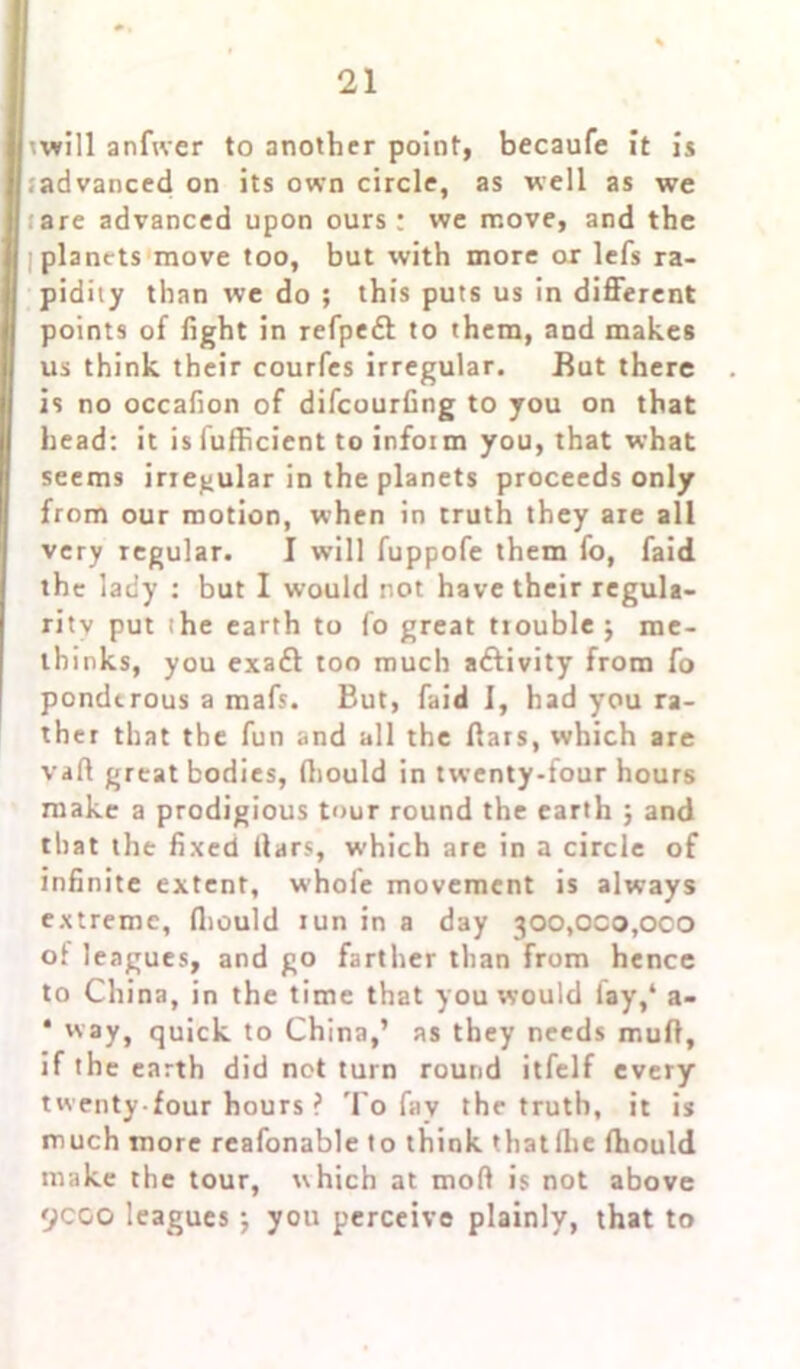 mill anfwer to another point, becaufe it is ■ advanced on its own circle, as well as we are advanced upon ours: we move, and the planets move too, but with more or lefs ra- pidity than we do ; this puts us in different points of fight in refpedl to them, and makes us think their courfes irregular. But there is no occafion of difeourfing to you on that head: it is fufficient to infoi m you, that what seems irregular in the planets proceeds only from our motion, when in truth they are all very regular. I will fuppofe them fo, faid the lady : but I would not have their regula- rity put she earth to fo great trouble 5 me- thinks, you exaft too much activity from fo ponderous a mafs. But, faid I, had you ra- ther that the fun and all the flats, which are vaft great bodies, Ihould in twenty-four hours make a prodigious tour round the earth ; and that the fixed liars, which are in a circle of infinite extent, whole movement is always extreme, fliould iun in a day 300,000,000 of leagues, and go farther than from hence to China, in the time that you would lay,4 a- * way, quick to China,’ as they needs muff, if the earth did net turn round itfelf every twenty-four hours ? To fav the truth, it is much more reafonable to think thatlhe Ihould make the tour, which at mod is not above 9coo leagues j you perceive plainly, that to