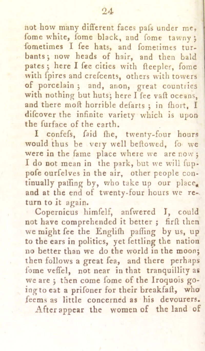 not how many different faces pafs under me, fome white, fome black, and fome tawny ; fometimes I fee hats, and fometimes tur- bants; now heads of hair, and then bald pates ; here I fee cities with fteeplcr, fome with fpires and crefcents, others with towers of porcelain ; and, anon, great countries with nothing but huts; here I fee vaft oceans, and there moll horrible defarts ; in ftiort, I difeover the infinite variety which is upon the furface of the earth. I confefs, faid fire, twenty-four hours would thus be very well bellowed, fo we were in the fame place where we are now; I do not mean in the park, but we will fup- pofe ourfelves in the air, other people con- tinually palling by, who take up our place* and at the end of twenty-four hours we re-, turn to it again. Copernicus himfelf, anfvvered I, could not have comprehended it better ; firft then we might fee the Englilh palling by us, up to the ears in politics, yet fettling the nation no better than we do the world in the moon; then follow’s a great fea, and there perhaps fome veffel, not near in that tranquillity as we are ; then come lome of the Iroquois go- ing to eat a prifoner for their breakfaft, who feems as little concerned as his devourers. After appear the women of the land of