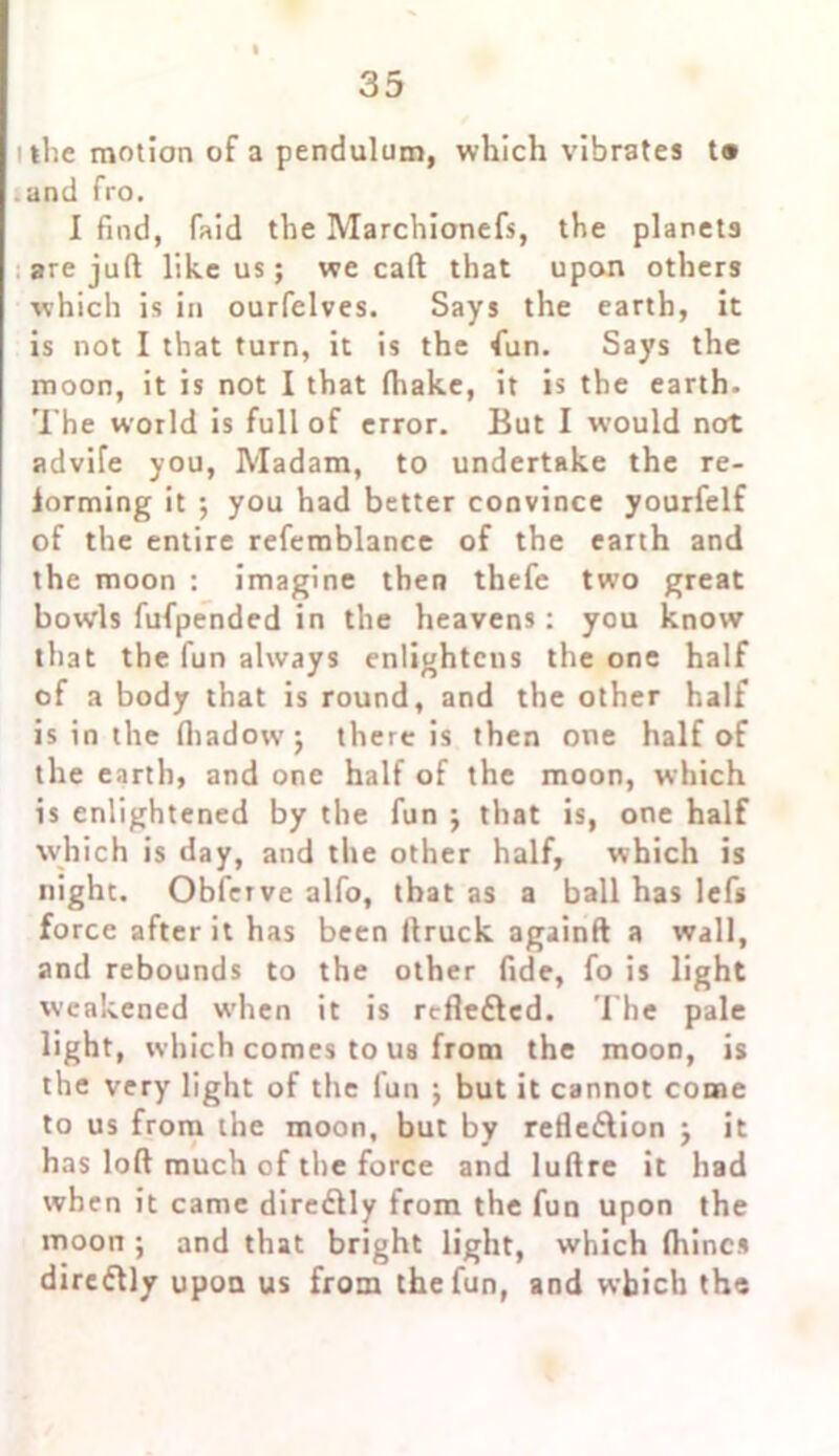 the motion of a pendulum, which vibrates t® and fro. I find, faid the Marchionefs, the planets are juft like us; we call that upon others which is in ourfelves. Says the earth, it is not I that turn, it is the fun. Says the moon, it is not I that fhake, it is the earth. The world is full of error. But I would not advife you, Madam, to undertake the re- forming it ; you had better convince yourfelf of the entire refemblance of the earth and the moon : imagine then thefe two great bowls fufpended in the heavens: you know that the fun always enlightens the one half of a body that is round, and the other half is in the fliadow’; there is then one half of the earth, and one half of the moon, which is enlightened by the fun j that is, one half which is day, and the other half, which is night. Obfcrve alfo, that as a ball has lefs force after it has been ftruck againft a wall, and rebounds to the other fide, fo is light weakened when it is reflefted. The pale light, which comes to ua from the moon, is the very light of the fun ; but it cannot come to us from the moon, but by refleftion j it has loft much of the force and luftre it had when it came direflly from the fun upon the moon ; and that bright light, which fttincs dircftly upon us from the fun, and which the