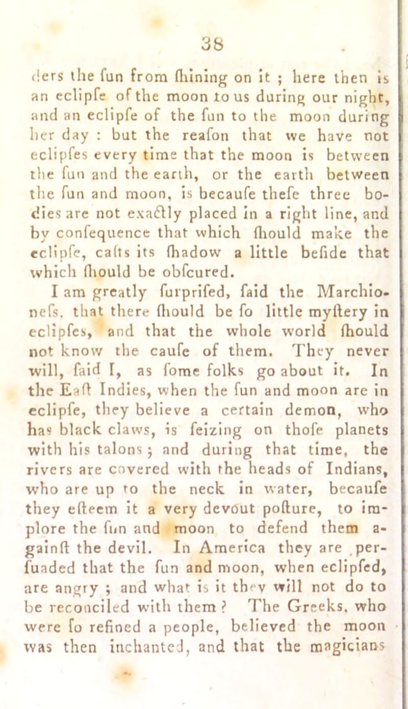 tiers the fun from (Lining on it ; here then is an eclipfe of the moon to us during our night, and an eclipfe of the fun to the moon during her day : but the reafon that we have not eclipfes every time that the moon is between the fun and the earth, or the earth between the fun and moon, is becaufe thefe three bo- dies are not exadlly placed in a right line, and by confequence that which (liould make the eclipfe, calts its fhadow a little befide that which (liould be obfcured. I am greatly furprifed, faid the Marchio- nefs. that there (liould be fo little myllery in eclipfes, and that the whole world (hould not know the caufe of them. They never will, faid I, as fome folks go about it. In the Eafl Indies, when the fun and moon are in eclipfe, they believe a certain demon, who has black claws, is feizing on thofe planets with his talons j and during that time, the rivers are covered with the heads of Indians, who are up to the neck in water, becaufe they efteem it a very devout pollute, to im- plore the fun and moon to defend them a- gainft the devil. In America they are per- fuaded that the fun and moon, when eclipfed, are angry ; and what is it thev will not do to be reconciled with them ? The Greeks, who were fo refined a people, believed the moon was then inchanted, and that the magicians