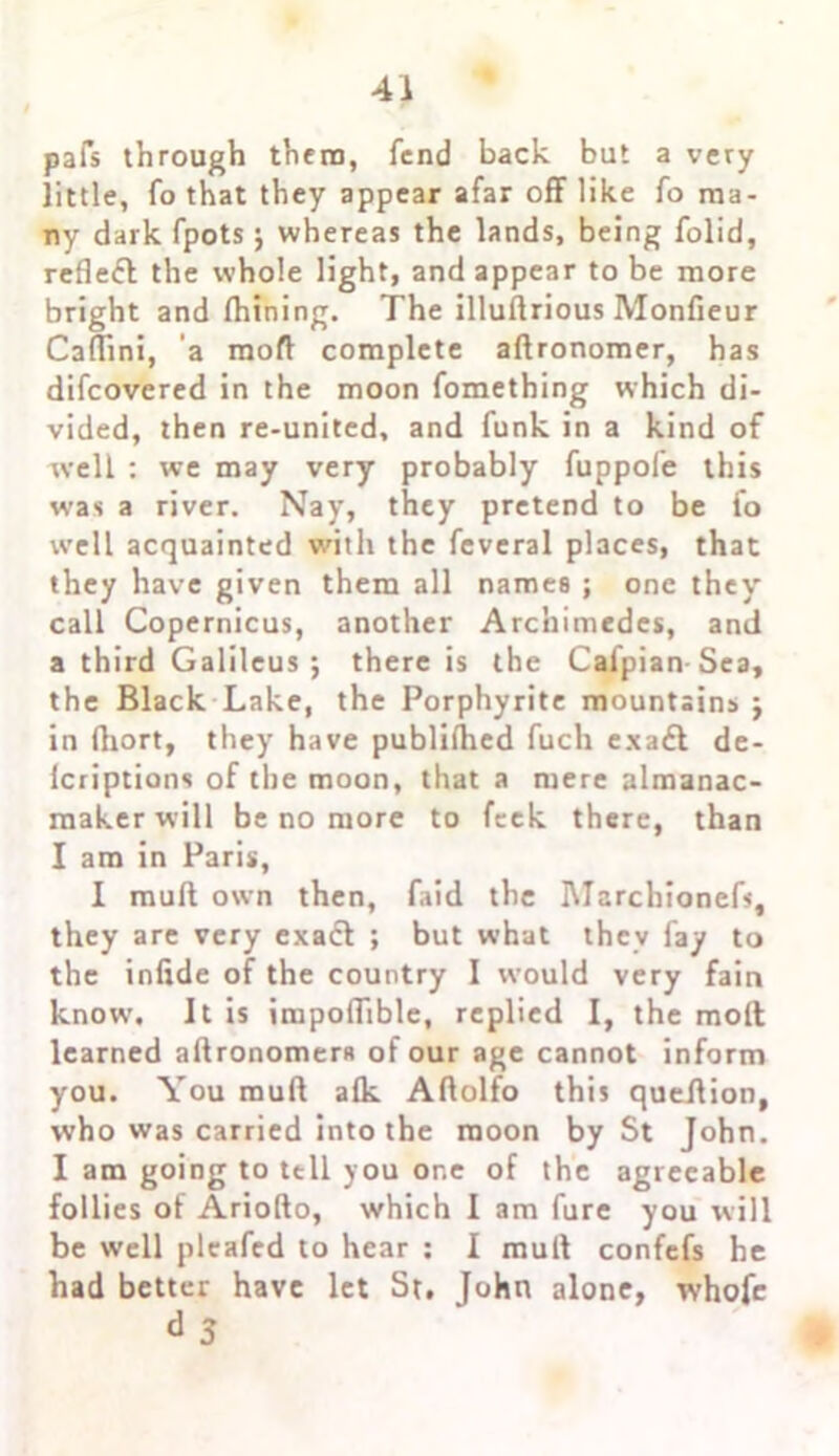 pafs through them, fend back but a very little, fo that they appear afar off like fo ma- ny dark fpots j whereas the lands, being folid, reflect the whole light, and appear to be more bright and Ihining. The illuftrious Monfieur Caflini, a mofl complete aftronomer, has difeovered in the moon fomething which di- vided, then re-united, and funk in a kind of well : we may very probably fuppofe this was a river. Nay, they pretend to be io well acquainted with the fevcral places, that they have given them all names ; one they call Copernicus, another Archimedes, and a third Galilcus ; there is the Cafpian Sea, the Black Lake, the Porphyrite mountains j in fliort, they have publilhed fuch exa£t de- icriptions of the moon, that a mere almanac- maker will be no more to feck there, than I am in Paris, I mull own then, faid the Marchionefs, they are very exa6l ; but what they fay to the infide of the country I would very fain know. It is impolTible, replied I, the moll learned aftronomers of our age cannot inform you. You mull alk Aflolfo this queilion, who was carried into the moon by St John. I am going to tell you one of the agreeable follies of Ariofto, which I am fure you will be well plcafcd to hear : I mull confefs he had better have let St. John alone, whofr d 3