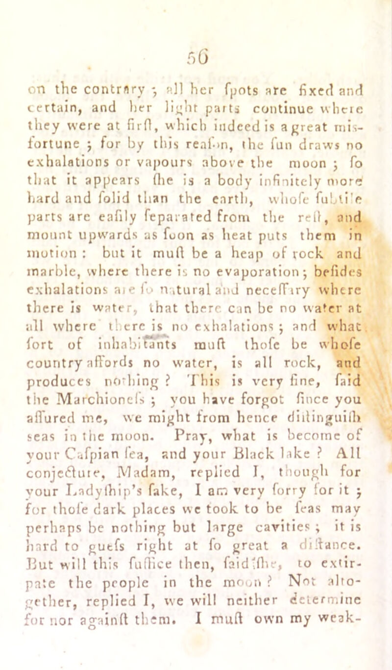 on the contrary - nil her fpots are fixer! anri certain, and her light parts continue where they were at firfl, which indeed is agreat mis- fortune j for by this reaf>n, the fun draws no exhalations or vapours above tbe moon ; fo that it appears (lie is a body infinitely more hard and folid than the earth, whofe fubli'e parts arc eafily feparated from the red, and mount upwards as fuon as heat puts them in motion : but it muft be a heap of rock and marble, where there is no evaporation-, befides exhalations aie )o natural and necelTiry where there is water, that there can be no water at nil where there is no exhalations j and what, fort of inhabitants mud thofe be whofe country affords no water, is all rock, and produces nothing ? This is very fine, faid the Marchioncfis ; you have forgot fince you aifured me, we might from hence diilinguiili seas in the muon. Pray, what is become of your Cafpian lea, and your Black lake ? All conjecture, Madam, replied I, though for vour Lndylhip’s fake, I am very forry lor it $ for thole dark places we took to be feas may perhaps be nothing but large cavities ; it is hard to gutfs right at fo great a didance. But will this fufiice then, faidlfhe, to extir- pate the people in the moon ? Not alto- gether, replied I, we will neither determine for nor againft them. I mud own my weak-