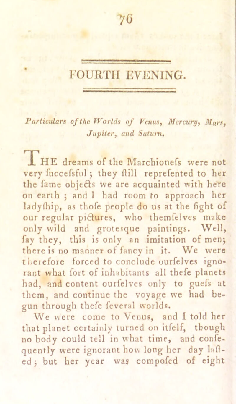 70 FOURTH EVENING. Particulars of the Worlds of Venus, Mercury, Mars, Jupiter, and Saturn. The dreams of the Marchionefs were not very fuccefsful ; they ftill reprefented to her the fame objetts we are acquainted with here on earth ; and 1 had room to approach her ladylhip, as thofe people do us at the fight of our regular pidtures, who themfelves make only wild and grotesque paintings. Well, fay they, this is only an imitation of men; there is no manner of fancy in it. We were therefore forced to conclude ourfelves igno- rant what fort of inhabitants all thefe planets had, and content ourfelves only to guefs at them, and continue the voyage we had be- gun through thefe feveral world*. We were come to Venus, and I told her that planet certainly turned on itfelf, though no body could tell in what time, and confe- quently were ignorant how long her day lafl- ed j but her year was compofed of eight