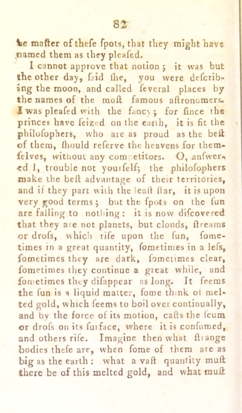 toe mafter of thefe fpots, that they might have .named them as they pleafed. I cannot approve that notion j it was but the other day, kid die, you were defcrib- ing the moon, and called feveral places by the names of the mod famous adronoraers. I was pleafed with the fanes j for lince the princes have feized on the earth, it is fit the * philofophers, who are as proud as the bed of them, fliould referve the heavens for them- ftlves, without any com etitors. O, anfwer^ «d 1, trouble not youifelf; the philofophers make the belt advantage of their territories, and if they part with the lead flar, it is upon very good terms j but the fpots on the fun arc falling to nothing: it is now difeovered that they aie not planets, but clouds, dreams or drofs, which rife upon the fun, fome- times in a great quantity, fomttimes in a lefs, fometimes they are dark, fometimes clear, fometimes they continue a great while, and fometimes they difappear ns long. It feems the fun is a liquid matter, fome th.nk ot mel- ted gold, which feems to boil over continually, and by the force ol its motion, cads the icum or drofs on its futface, where it is confumed, and others rife. Imagine then what diange bodies thefe are, when fome of them ate as big as the earth: what a vad quantity mud there be of this melted gold, and what mud
