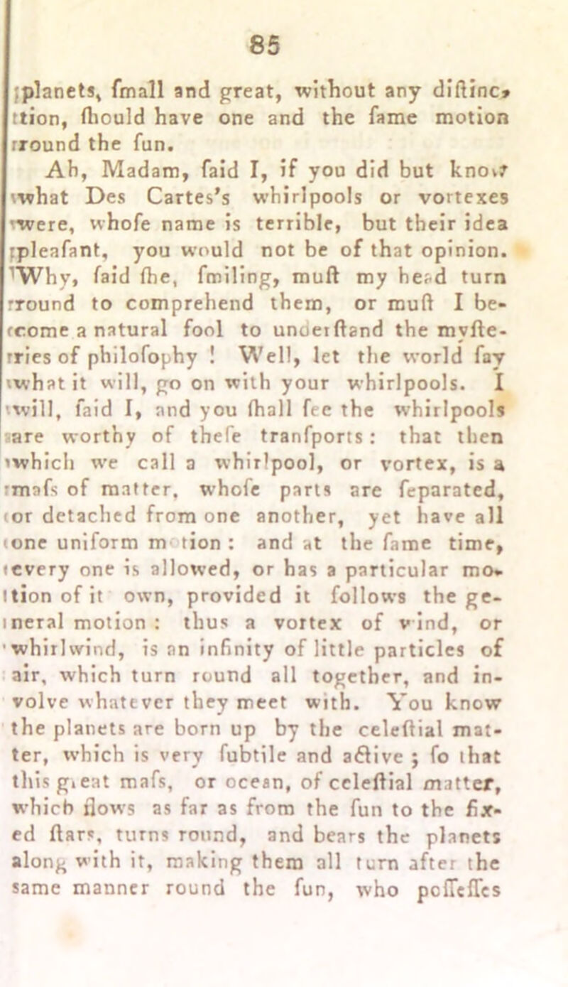 [planet*, fmall and great, without any diftinc* ttion, fliould have one and the fame motion rround the fun. Ah, Madam, faid I, if you did but knov? what Des Cartes’s whirlpools or vortexes ■were, whofe name is terrible, but their idea rpleafant, you would not be of that opinion. rWhv, faid the, fmiling, mull my he^d turn rround to comprehend them, or mud I be- rcome a natural fool to unueiftand the myfle- rries of philofophy ! Well, let the world fay what it will, go on with your whirlpools. I [ will, faid I, and you (hall fee the whirlpools ;are worthy of thefe tranfports: that then ’which we call a whirlpool, or vortex, is a rmafs of matter, whofe parts are feparated, tor detached from one another, yet have all tone uniform m tion : and at the fame time, • every one is allowed, or has a particular mo* ttion of it own, provided it follows the ge- ineral motion : thus a vortex of wind, or whirlwind, is an infinity of little particles of air, which turn round all together, and in- volve whatever they meet with. You know the planets are born up by the celeftial mat- ter, which is very fubtile and a&ive ; fo that this great mafs, or ocean, of celeftial matter, which flows as far as from the fun to the fix- ed ftars, turns round, and bears the planets along with it, making them all turn after the same manner round the fun, who pcfiefTes