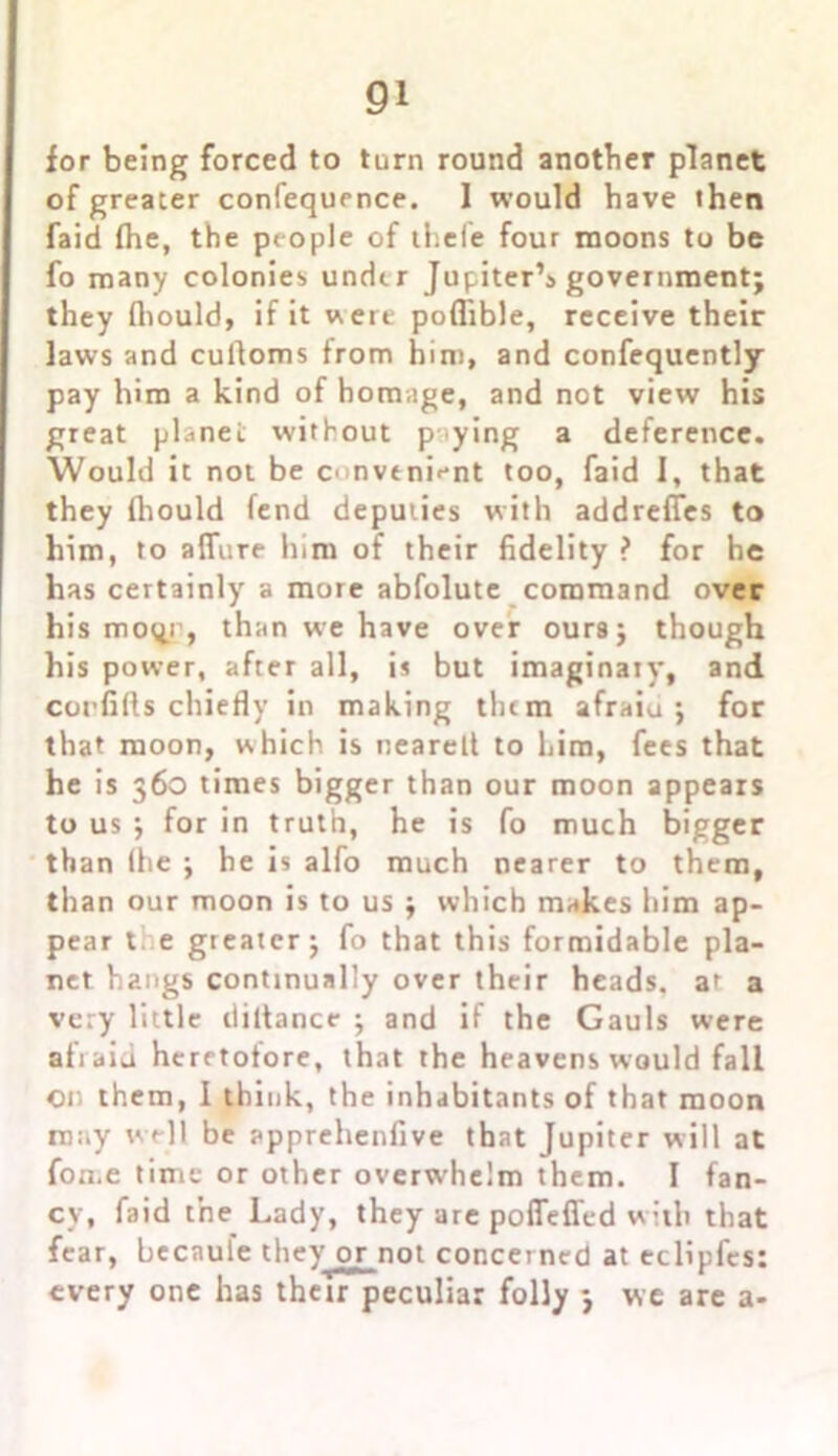 for being forced to turn round another planet of greater confequence. 1 would have then faid (he, the people of thefe four moons to be fo many colonies under Jupiter’s government; they (hould, if it were poflible, receive their laws and cufloms from him, and confequently pay him a kind of homage, and not view his great planet without p tying a deference. Would it not be convenient too, faid 1, that they fhould fend deputies with addrefies to him, to allure him of their fidelity ? for he has certainly a more abfolute command over his moqr, than we have over ours; though his power, after all, is but imaginary, and corfifts chiefly in making tlum afraiu ; for that moon, which is nearelt to him, fees that he is 360 times bigger than our moon appears to us ; for in truth, he is fo much bigger than (he ; he is alfo much nearer to them, than our moon is to us ; which makes him ap- pear t e greater; fo that this formidable pla- net hangs continually over their heads, ar a very little diltance ; and if the Gauls were afraid heretofore, that the heavens would fall on them, I think, the inhabitants of that moon may well be apprehenfive that Jupiter will at fome time or other overwhelm them. I fan- cy, faid the Lady, they are poffefl'cd with that fear, becaule they or not concerned at eclipfcs: every one has thetr peculiar folly ; we are a-