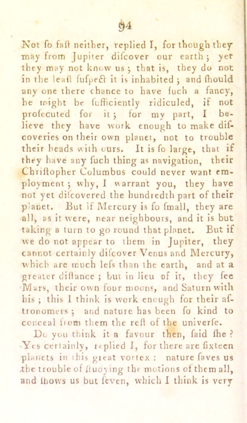 Not fo faIV neither, replied I, for though they may from Jupiter difcover our earth j yef they may not know us ; that is, they do not in the lead fufpedl it is inhabited ; and fhould any one there chance to have fuch a fancy, he might be fufficiently ridiculed, if not profecuted for it $ for my part, I be- lieve they have work enough to make dif- coveries on their own planet, not to trouble their heads with ours. It is fo large, that if they have any fuch thing as navigation, their Chriftopher Columbus could never want em- ployment j why, I warrant you, they have not yet dilcovered the hundredth part of their planet. But if Mercury is fo fmall, they are all, as it were, near neighbours, and it is but taking a turn to go round that planet. But if we do not appear to them in Jupiter, they cannot certainly difcover Venus and Mercury, which are much lefs than the earth, and at a greater dillance ; but in lieu of it, they fee Mars, their own four moons, and Saturn with his ; this 1 think is work enough for their af- tronomeis •, and nature has been fo kind to conceal i>om them the reft of the univerfe. Do you think it a favour then, faid fhe ? Yes certainly, replied J, for there are fixtecn planets in this gicat vortex : nature faves us .the trouble of fluoy ing th< motions of them all, and lliovvs us but feven, which I think is very
