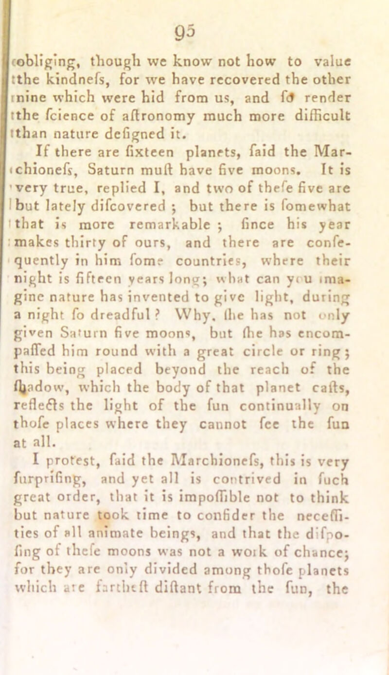 (obliging, though we know not how to value tthe kindnefs, for we have recovered the other mine which were hid from us, and fi$ render tthe fcience of aftronomy much more difficult tthan nature defigned it. If there are fixteen planets, faid the Mar- ichionefs, Saturn mull have five moons. It is very true, replied I, and two of thefe five are but lately difcovered ; but there is fomewhat 'that is more remarkable ; fince his year makes thirty of ours, and there are confe- quently in him fom? countries, where their night is fifteen years long; what can y< u ima- gine nature has inventedtogivc light, during a night fo dreadful ? Why. Ihe has not only given Saturn five moons, bnt (lie has encom- pafled him round with a great circle or ring; this being placed beyond the reach of the fiiadow, which the body of that planet calls, reflets the light of the fun continually on thofe places where they cannot fee the fun at all. I protest, faid the IVIarchionefs, this is very furprifing, and yet all is contrived in fuch great order, that it is impoffible not to think but nature took time to confider the neceffi- ties of all animate beings, and that the difpo- fing of thefe moons was not a woik of chance; for they are only divided among thofe planets which are farthtft diftant from the fun, the
