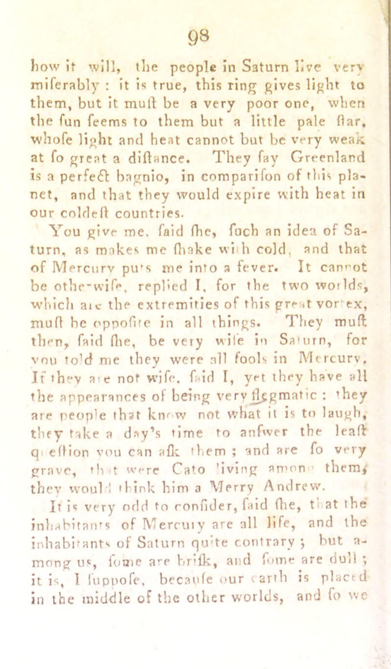 93 bow if will, the people in Saturn live very miferably : it is true, this ring gives light to them, but it mull be a very poor one, when the fun feems to them but a little pale (far. whofe light and heat cannot but be very weak, at fo great a diflance. They fay Greenland is a perfect bagnio, in comparifon of this pla- net, and that they would expire with heat in our coldefl countries. You give me. faid fhe, fuch an idea of Sa- turn, as makes me (hake w’uh cold, and that of Mercurv pu's me into a fever. It cannot be othe'wife, replied I. for the two woilds, which aic the extremities of this great vor ex, muff he oppofite in all things. They mud then, faid (lie, be very wile in Saturn, for vnu told me they were all fools in Mercurv. If ih'*v a’e nof wife. f;.id I, yet they have all the appearances of being verv dogmatic : ’hey are people that km w not what it is to laugh, they take a day’s time to anfwer the lead qi effion vou can afk them ; and are fo very grave, th t were Cato 'iving amon them,' they would think him a Merry Andrew. It is very odd to ronfider, faid (lie, t. at the inhabitants of Mercuiy are all life, and the inhabitants of Saturn qu'te contrary •, but a- mong u«, fouie are brilk, and fume are dull ; it is, 1 iupnofe, becaule our artb is plact d in the middle of the other worlds, and fo we