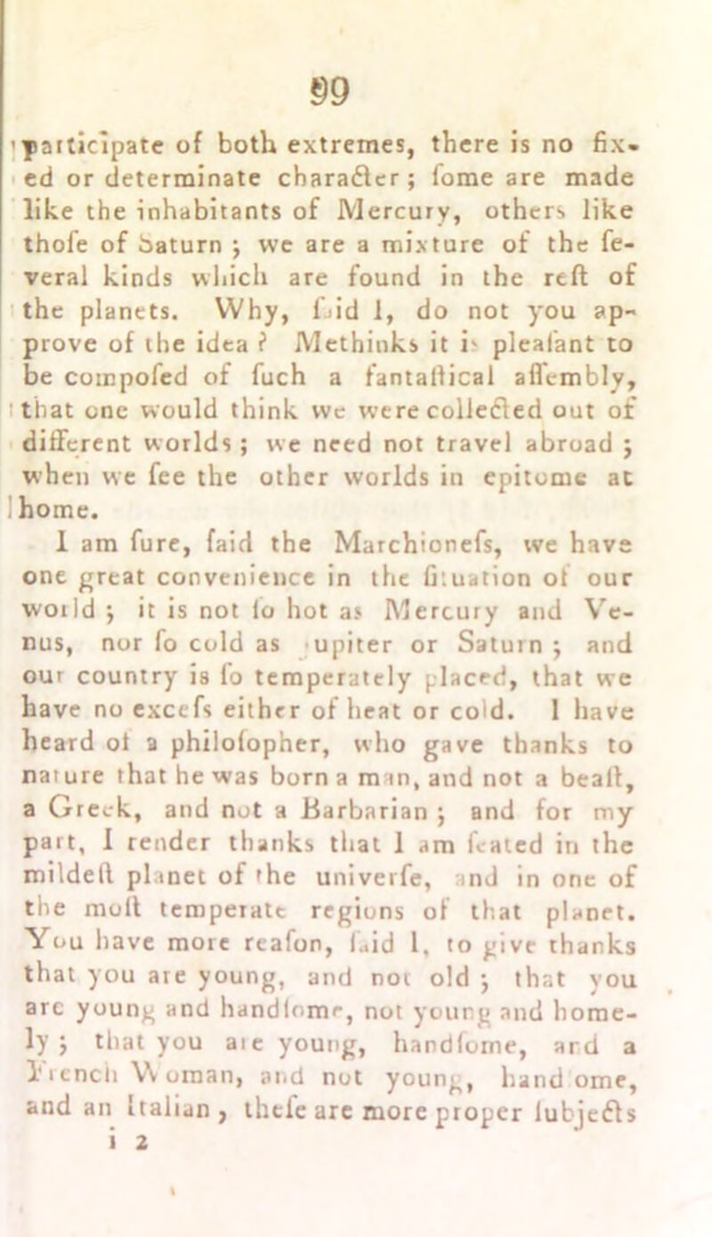 'participate of both extremes, there is no fix- ed or determinate charadler; fome are made like the inhabitants of Mercury, others like thofe of baturn ; wc are a mixture of the fe- veral kinds which are found in the reft of the planets. Why, fjid 1, do not you ap- prove of the idea ? Methinks it i- pleafant to be compofed of fuch a fantallical aflembly, that one would think we were colleifled out of different worlds; we need not travel abroad ; when we fee the other worlds in epitome at ! home. 1 am fure, faid the Marchionefs, we have one great convenience in the fi:uation ot our woild ; it is not io hot as Mercury and Ve- nus, nor fo cold as upiter or Saturn ; and our country is lo temperately placed, that we have no excefs either of heat or cold. 1 have heard ol a philofopher, who gave thanks to nat ure that he was born a m in, and not a beaft, a Greek, and not a Barbarian j and for my part, I render thanks that 1 am fcated in the mildeft planet of 'he univerfe, and in one of the molt temperate regions of that planet. You have more reafon, laid 1, to give thanks that you are young, and not old j that you arc young and handlorne, not young and home- ly j that you aie young, handlome, ard a 1*rencii Woman, and not young, hand ome, and an Italian, ihtie arc more proper lubjefls i 2