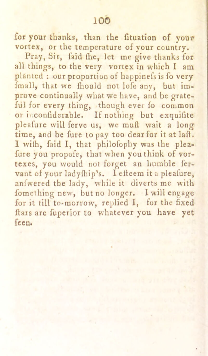 for your thanks, than the fituation of your vortex, or the temperature of your country. Pray, Sir, faid fhe, let me give thanks for all things, to the very vortex in which I am planted : our proportion of happinefs is fo very fmall, that we flrould not lofe any, but im- prove continually what we have, and be grate- ful for every thing, though ever fo common or ii conlidsrable. If nothing but exquifite pleafure will ferve us, we mud wait a long time, and be fure to pay too dear for it at lad. I with, faid I, that philofophy was the plea- fure you propofe, that when you think of vor- texes, you would not forget an humble fer- vant of your ladydiip’s. 1 edeem it a pleafure, anlwered the lady, while it diverts me with fomething new, but no longer. I will engage for it till to-morrow, replied I, for the fixed dais are fuperior to whatever you have yet feen.
