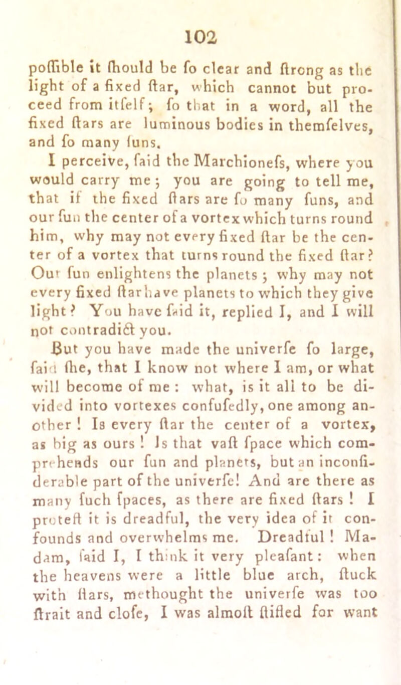 poftible it ftiould be fo clear and flrcng as tlie light of a fixed ftar, which cannot but pro- ceed from itfelf; fo that in a word, all the fixed ftars are luminous bodies in themfelvcs, and fo many (uns. I perceive, faid the Marchionefs, where you would carry me ; you are going to tell me, that if the fixed ftars are fo many funs, and our fun the center of a vortex which turns round him, why may not every fixed ftar be the cen- ter of a vortex that turns round the fixed ftar ? Out fun enlightens the planets ; why may not every fixed ftarhave planets to which they give light? You have faid it, replied I, and I will not Cv>ntradi£t you. 13ut you have made the univerfe fo large, faid fhe, that 1 know not where 1 am, or what will become of me : what, is it all to be di- vided into vortexes confufedly, one among an- other ! Is every ftar the center of a vortex, as big as ours ! Js that vaft fpace which com- prt hends our fun and planers, but an inconfi- derable part of the univerfe! And are there as many fuch [paces, as there are fixed ftars ! I proteft it is dreadful, the very idea of it con- founds and overwhelms me. Dreadtul ! Ma- dam, laid I, I thnik it very pleafant: when the heavens were a little blue arch, ftuck with ftars, methought the univerfe was too ftrait and clofe, I was almoll flified far want