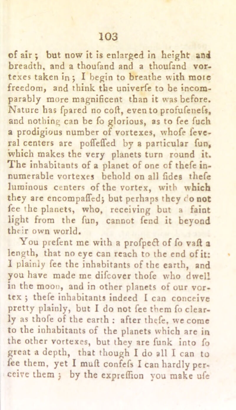 of air ; but now it is enlarged in height and breadth, and a thoufand and a thoufand vor- texes taken in j I begin to breathe with more freedom, and think the univerfe to be incom- parably more magnificent than it was before. Nature has fpared no coft, even to profufenefs, and nothing can be fo glorious, as to fee fuch a prodigious number of vortexes, whofe feve- ral centers are pofleffed by a particular fun, which makes the very planets turn round it. The inhabitants of a planet of one of thefe in- numerable vortexes behold on all fidea thefe luminous centers of the vortex, with which they are encompaffedj but perhaps they ronot fee the planets, who, receiving but a faint light from the fun, cannot fend it beyond their own world. You prefent me with a profpefl of fo vaft a length, that no eye can reach to the end of it: 1 plainly fee the inhabitants of the earth, and you have made me difcover thofe who dwell in the moon, and in other planets of our vor- tex ; thefe inhabitants indeed I can conceive pretty plainly, but I do not fee them fo clear- ly as thofe of the earth : after thefe, we come to the inhabitants of the planets which are in the other vortexes, but they are funk into fo great a depth, that though I do all I can to fee them, yet I mull confefs I can hardly per- ceive them ) by the expreflion you make ufe
