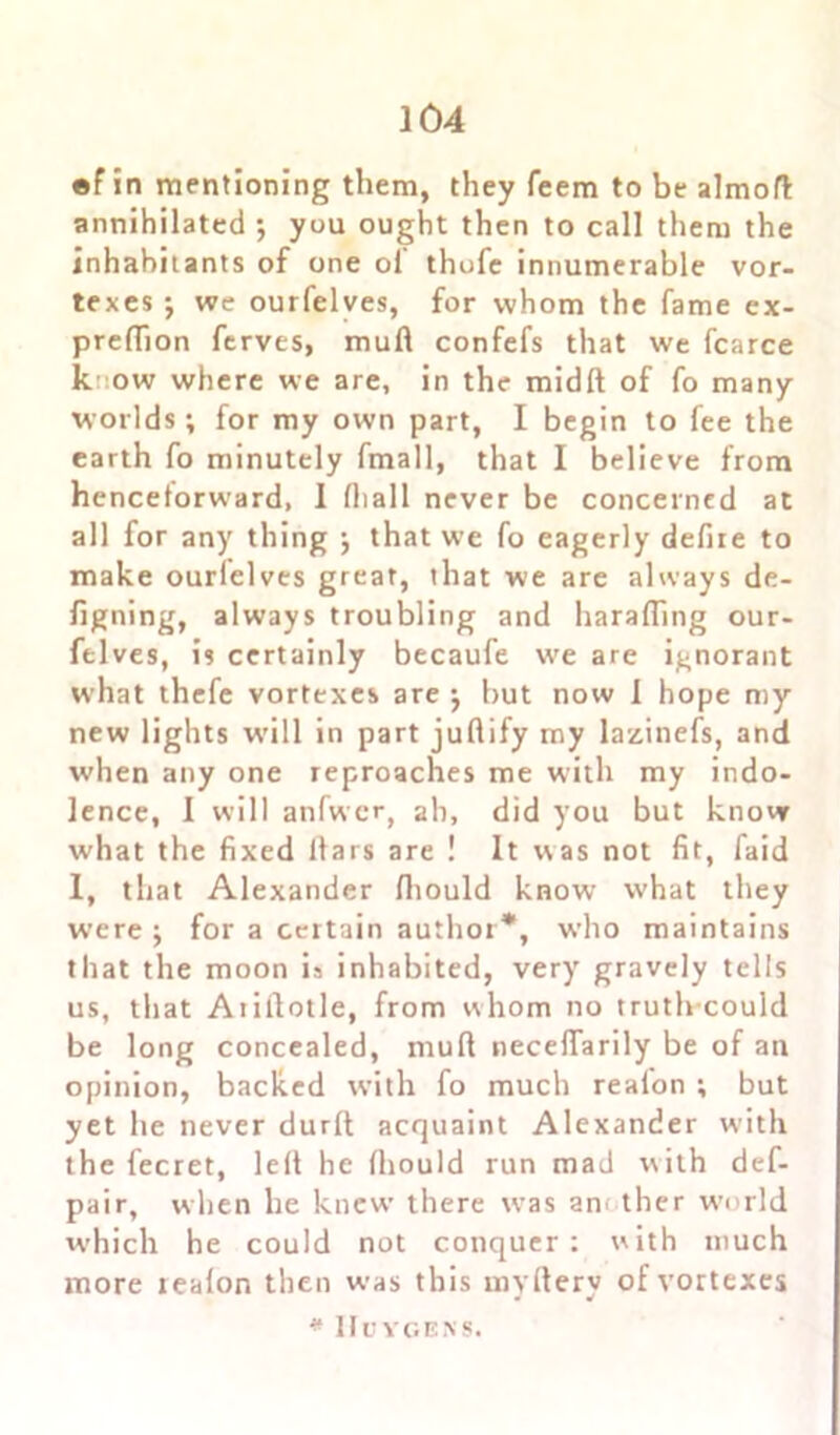 ef in mentioning them, they feem to be almoft annihilated •, you ought then to call them the inhabitants of one ol thofe innumerable vor- texes •, we ourfelves, for whom the fame ex- preffion ferves, mud confefs that we fcarce k. ’.ow where we are, in the midd of fo many worlds; for my own part, I begin to fee the earth fo minutely fmall, that I believe from henceforward, I (hall never be concerned at all for any thing ; that we fo eagerly defire to make ourlelves great, that we are always de- figning, always troubling and harafiing our- felves, is certainly becaufe we are ignorant what thefe vortexes are •, but now I hope my new lights will in part judify my lazinefs, and when any one reproaches me with my indo- lence, I will anfwcr, ah, did you but know what the fixed liars are ! It was not fit, faid l, that Alexander fiiould know what they were ; for a certain author*, who maintains that the moon is inhabited, very gravely tells us, that Aiillotle, from whom no truth could be long concealed, mud neceflarily be of an opinion, backed with fo much reafon ; but yet he never durfl acquaint Alexander with the fecret, led he fhould run mad with def- pair, when he knew’ there wras another w'orld which he could not conquer: with much more realon then was this rnvdery of vortexes * Huygens.