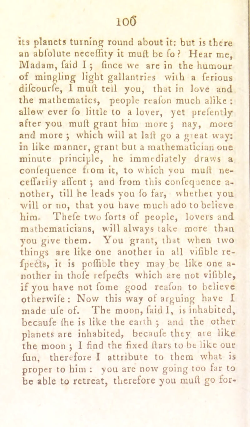 10(5 its planets turning round about it: but is there an abfolute neceffity it mult be fo ? Hear me, Madam, laid I \ fince we are in the humour of mingling light gallantries with a ferious difcourfe, 1 mult tell you, that in love and the mathematics, people realon much alike : allow ever fo little to a lover, yet prefently after you mult grant him more j nay, more and more ; which will at lait go a g'eat way: in like manner, grant but a mathematician one minute principle, he immediately draws a conlequence fiom it, to which you mult ne- ceffariiy affent \ and from this confequence a- nother, till he leads you fo far, whether you will or no, that you have much ado to believe him. Thefe two forts of people, lovers and mathematicians, will always take more than you give them. You grant, that when two things are like one another in all vifible re- fpedts, it is poflrble they may be like one a- nother in thofe iefpe£ts which are not vifible, if you have not fome good rcafiun to believe otherwife : Now this way of arguing have I made ule of. The moon, faid 1, is inhabited, becaufe (he is like the earth •, and the other planets are inhabited, becaufe they ate like the moon j 1 find the fixed liars to be like our fun, therefore I attribute to them what is proper to him : you are now going too far to be able to retreat, therefore you mud go for-