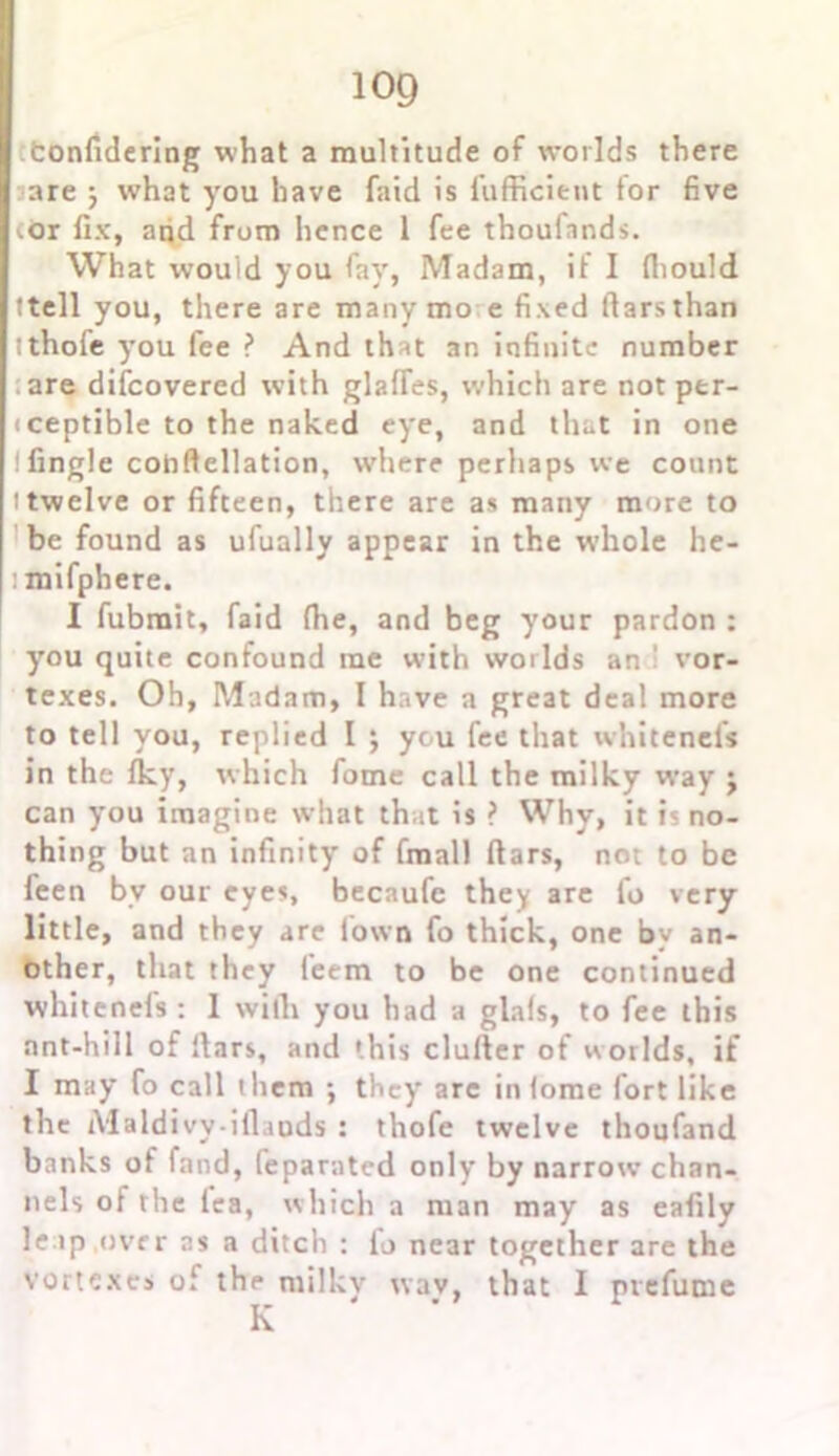 confidering what a multitude of worlds there are 3 what you have faid is fufficient tor five <.or fix, and from hence 1 fee thoufnnds. What would you fay, Madam, it I fliould ttell you, there are many mo e fixed fiarsthan !thofe you fee ? And that an infinite number are difcovered with glafTes, which are not ptr- iceptible to the naked eye, and that in one ! tingle cohftellation, where perhaps we count 1 twelve or fifteen, there are as many more to be found as ufually appear in the whole he- : mifphere. I fubrait, faid the, and beg your pardon : you quite confound me with worlds an vor- texes. Oh, Madam, I have a great deal more to tell you, replied I 3 ycu fee that whitenels in the tky, which fome call the milky way 3 can you imagine what that is ? Why, it is no- thing but an infinity’ of fmall fiars, not to be feen bv our eyes, beenufe they are fo very little, and they are town fo thick, one by an- other, that they teem to be one continued whitenefs : 1 with you had a glals, to fee this ant-hill of liars, and '.his duller of worlds, if I may fo call t hem 3 they arc in tome fort like the iVlaldivy-iflaods : thofe twelve thoufand banks of fand, (eparated only by narrow chan- nels of the tea, which a man may as eafily leap over ns a ditch : lo near together are the vortexes of the milkv wav, that I prefume K