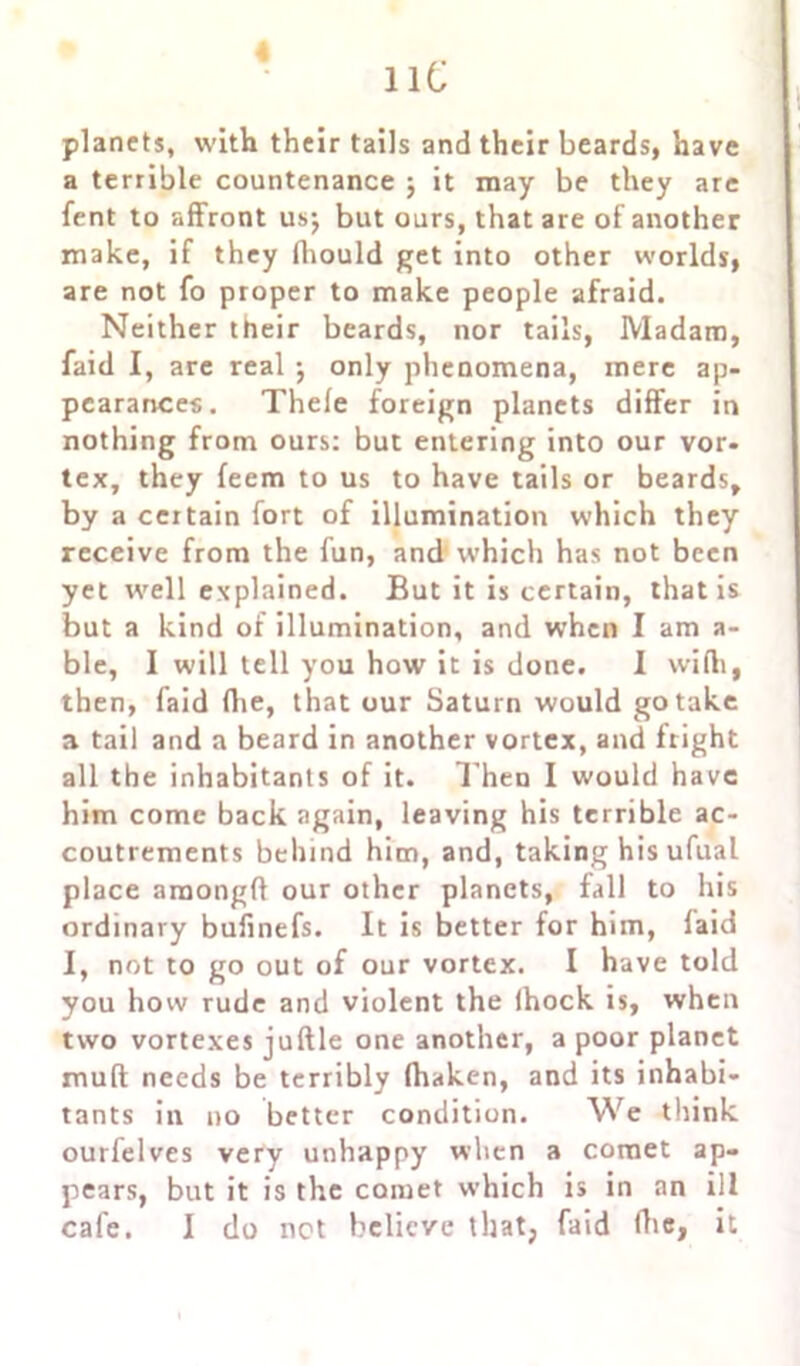 lie « planets, with their tails and their beards, have a terrible countenance j it may be they are fent to affront us; but ours, that are of another make, if they fhould get into other worlds, are not fo proper to make people afraid. Neither their beards, nor tails, Madam, faid I, are real ; only phenomena, mere ap- pearances. Thele foreign planets differ in nothing from ours: but entering into our vor- tex, they feem to us to have tails or beards, by a certain fort of illumination which they receive from the fun, and which has not been yet well explained. But it is certain, that is but a kind of illumination, and when I am a- ble, I will tell you how it is done. I with, then, faid (lie, that our Saturn would go take a tail and a beard in another vortex, and fright all the inhabitants of it. T hen I would have him come back again, leaving his terrible ac- coutrements behind him, and, taking his ufual place amongft our other planets, fall to his ordinary bufinefs. It is better for him, faid I, not to go out of our vortex. I have told you how rude and violent the (hock is, when two vortexes juftle one another, a poor planet mud needs be terribly (haken, and its inhabi- tants in no better condition. We think ourfelves very unhappy when a comet ap- pears, but it is the comet which is in an ill cafe. I do not believe that, faid (lie, it