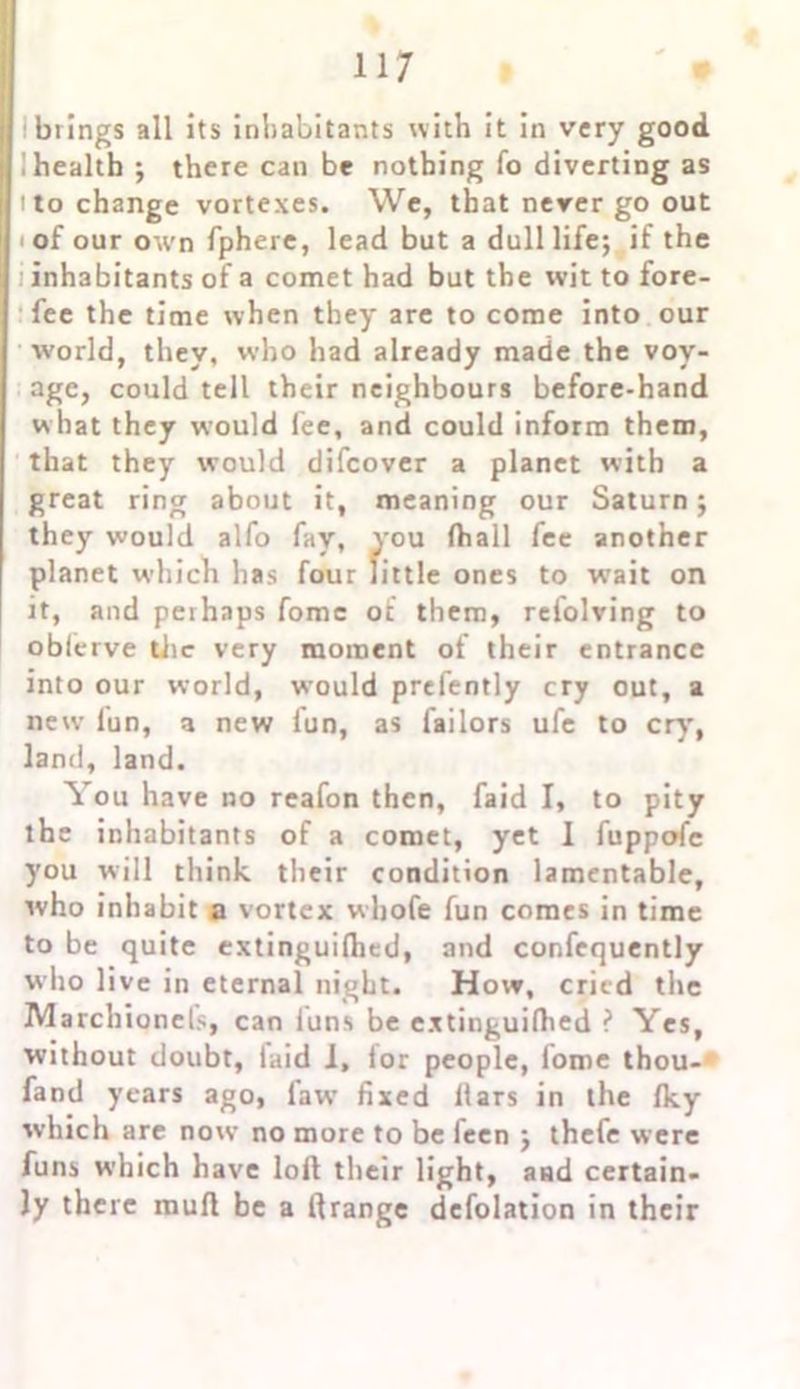 brings all its inhabitants with it in very good I health ; there can be nothing fo diverting as ! to change vortexes. We, that never go out ' of our own fphere, lead but a dull life; if the inhabitants of a comet had but the wit to fore- fee the time when they are to come into our w’orld, they, who had already made the voy- age, could tell their neighbours before-hand what they would lee, and could inform them, that they would difcover a planet with a great ring about it, meaning our Saturn; they would alfo fay, you fhall fee another planet which has four little ones to wait on it, and perhaps fome of them, rclolving to oblerve the very moment of their entrance into our world, would prefently cry out, a new lun, a new fun, as lailors ufe to cry', land, land. You have no reafon then, faid I, to pity the inhabitants of a comet, yet 1 fuppofc you will think their condition lamentable, who inhabit a vortex wliofe fun comes in time to be quite extinguifhed, and confequently who live in eternal night. How, cried tire Marcbionels, can luns be extinguilhed ? Yes, without doubt, laid 1, lor people, lome thou- fand years ago, law' fixed liars in the Iky which are now no more to be feen ; thefe were funs which have loft their light, and certain- ly there mull be a ftrange defolation in their