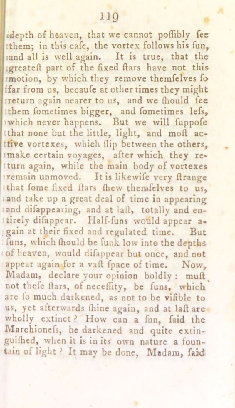 (depth of heaven, that we cannot poflibly fee them; in this cafe, the vortex follows his fun, aand all is well again. It is true, that the Lgreateft part of the fixed liars have not this rmotion, by which they remove themfelves fo ffar from us, becaufe at other times they might •return again nearer to us, and we (hould fee them fometimes bigger, and fometimes lefs, which never happens. But we will fuppofe ;that none but the little, light, and moll ac- ttive vortexes, which flip between the others, :make certain voyages, after which they re- :turn again, while the main body of vortexes sremain unmoved. It is likewife very llrange i that fome fixed flars (hew themfelves to us, and take up a great deal of time in appearing and difappearing, and at lall, totally and en- tirely difappear. Half-funs would appear a- gain at their fixed and regulated time. But funs, which fhould be funk low into the depths of heaven, would difappear but once, and not appear again for a vaft fpace of time. Now, Madam, declare your opinion boldly: muft^ not thele flars, of neceffity, be funs, which are fo much darkened, as not to be vifible to us, yet afterwards fhine again, and at lafl are wholly extinct ? How can a fun, faid the Marchionefs, be darkened and quite extin- guiflied, when it is in its own nature a foun- tain ol light ? It may be done, Madam, faid