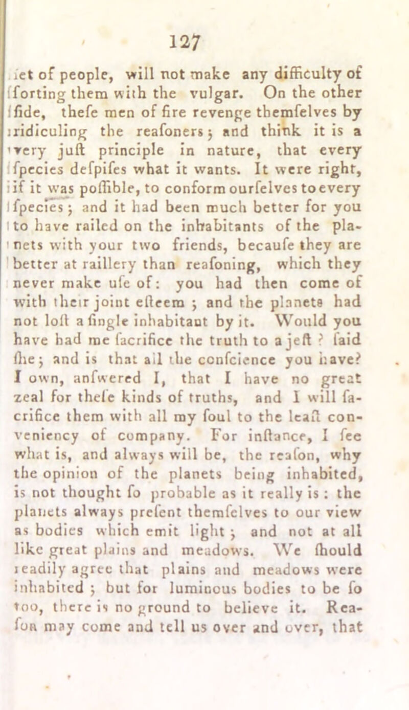 . ict of people, will not make any difficulty of lforting them with the vulgar. On the other ifide, thefe men of fire revenge themfelves by iridiculing the reafoners; and think it is a '▼ery juft principle in nature, chat every fpecies defpifes what it wants. It were right, i if it was poflible, to conform ourfelves to every I fpecies; and it had been much better for you i to have railed on the inhabitants of the pla- nets with your two friends, becaufe they are better at raillery than reafoning, which they never make ufe of: you had then come of with their joint efteem ; and the planets had not loft a Angle inhabitant by it. Would you have had me facrifice the truth to a jeft ? laid (he; and is that ail the ccnfcience you have? 1 own, anfwered I, that I have no great zeal for thefe kinds of truths, and 1 will fa- crifice them with all my foul to the ieaft con- veniency of company. For inftance, I fee what is, and always will be, the realon, why the opinion of the planets being inhabited, is not thought fo probable as it really is : the planets always prelent themfelves to our view as bodies which emit light ; and not at all like great plains and meadows. We ftiould ieadily agree that plains and meadows were inhabited ; but for luminous bodies to be fo too, there is no ground to believe it. Rea- fon may come and tell us over and over, that