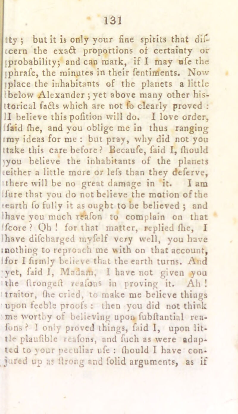tty; but it is only your fine spirits that dif- tcern the exatt proportions of certainty or {probability; and can mark, if I may ufe the jp'nrafe, the minutes in their fentiments. Now iplace the inhabitants of the planets a little Ibelow Alexander ; yet above many other his- ttorical facts which are not fo clearly proved : II believe this pofition will do. I love order, llaid fhe, and you oblige me in thus ranging rmy ideas for me : but pray, why did not you (take this care before? Becaufe, laid I, fliould >you believe the inhabitants of the planets ceither a little more or lefs than they deferve, there will be no great damage in it. I am lure that you do not believe the motion of the tearth fo fully it as ought to be believed ; and have you much rtrafon to complain on that /core ? Qh ! for that matter, replied Ihe, I have difcharged rayfelf very well, you have toothing to reproach me with on that account, Ifor I firmly believe that the earth turns. And yet, fin'd I, Mndatti, I have not given you i the flrongeft reafotis in proving it. Ah ! traitor, fhe cried, to make me believe things upon feeble proofs : then you did not think mt- worthy of believing upou lubftantial rea- lons ? 1 oniy proved things, faid 1, upon lit- tle plaufible rcafons, and fuch as were adap- ted to your peculiar ufe : fliould I have con- j *red up ar Itror.g and folid arguments, as if