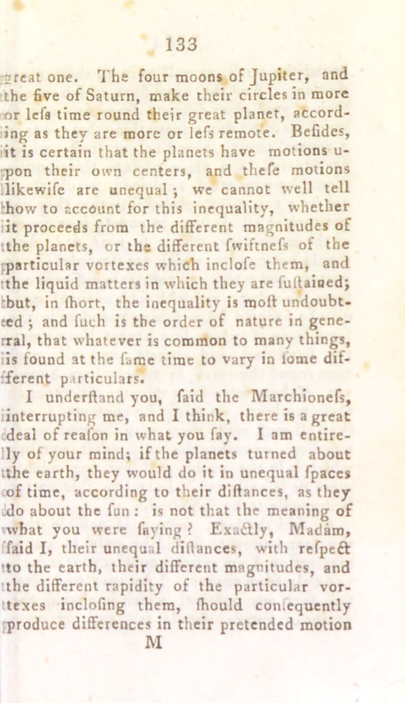 ;2rcat one. The four moons of Jupiter, and the five of Saturn, make their circles in more or lefa time round their great planet, accord- ing as they are more or lefs remote. Befides, it is certain that the planets have motions u- rpon their own centers, and thefe motions likewife are unequal ; we cannot well tell khow to account for this inequality, whether it proceeds from the different magnitudes of ithe planets, or the different fwiftnefs of the fparticular vertexes which inclofe them, and :the liquid matters in which they are fullainedj tbut, in fhort, the inequality is raoft undoub- ted ; and fuch is the order of nature in gene- rral, that whatever is common to many things, iis found at the fame time to vary in lome dif- ferent particulars. 1 underftand you, faid the Marchionefs, linterrupting me, and I think, there is a great deal of reafon in what you fay. I am entire- ly of your mind; if the planets turned about ithe earth, they would do it in unequal fpaces of time, according to their diftanccs, as they Jdo about the fun : is not that the meaning of 'what you were faying ? Exa&ly, Madam, faid I, their unequal dillances, with refpeft !to the earth, their different magnitudes, and ithe different rapidity of the particular vor- ttexes inclofing them, fhould coniequently rproduce differences in their pretended motion M