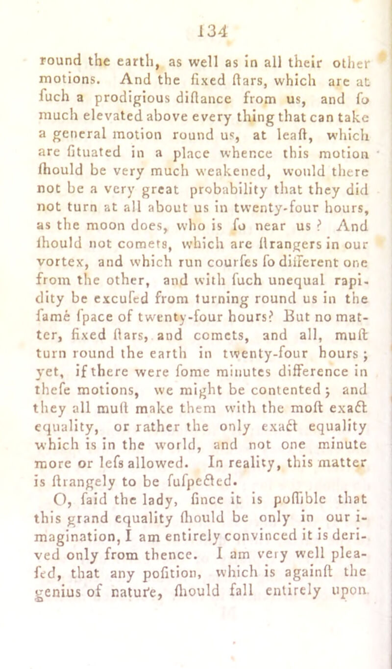round the earth, as well as in all their other motions. And the fixed dars, which are at fuch a prodigious didance from us, and fo much elevated above every thing that can take a general motion round us, at lead, which are fituated in a place whence this motion (hould be very much weakened, would there not be a very great probability that they did not turn at all about us in twenty-four hours, as the moon does, who is fo near us ? And lhould not comets, which are drangersin our vortex', and which run courfes fo diiierent one from the other, and with fuch unequal rapi- clity be excuTed from turning round us in the fame fpace of twenty-four hours? But no mat- ter, fixed dars, and comets, and all, mull turn round the earth in twenty-four hours ; yet, if there were fome minutes difference in thefe motions, we might be contented ; and they all mud make them with the mod exadl equality, or rather the only exadt equality which is in the world, and not one minute more or lefs allowed. In reality, this matter is drangely to be fufpedled. O, faid the lady, fince it is podiblc that this grand equality diould be only in our i- magination, I am entirely convinced it is deri- ved only from thence. I am veiy well plea- fed, that any pofition, which is againd the genius of natui'e, diould fall entirely upon