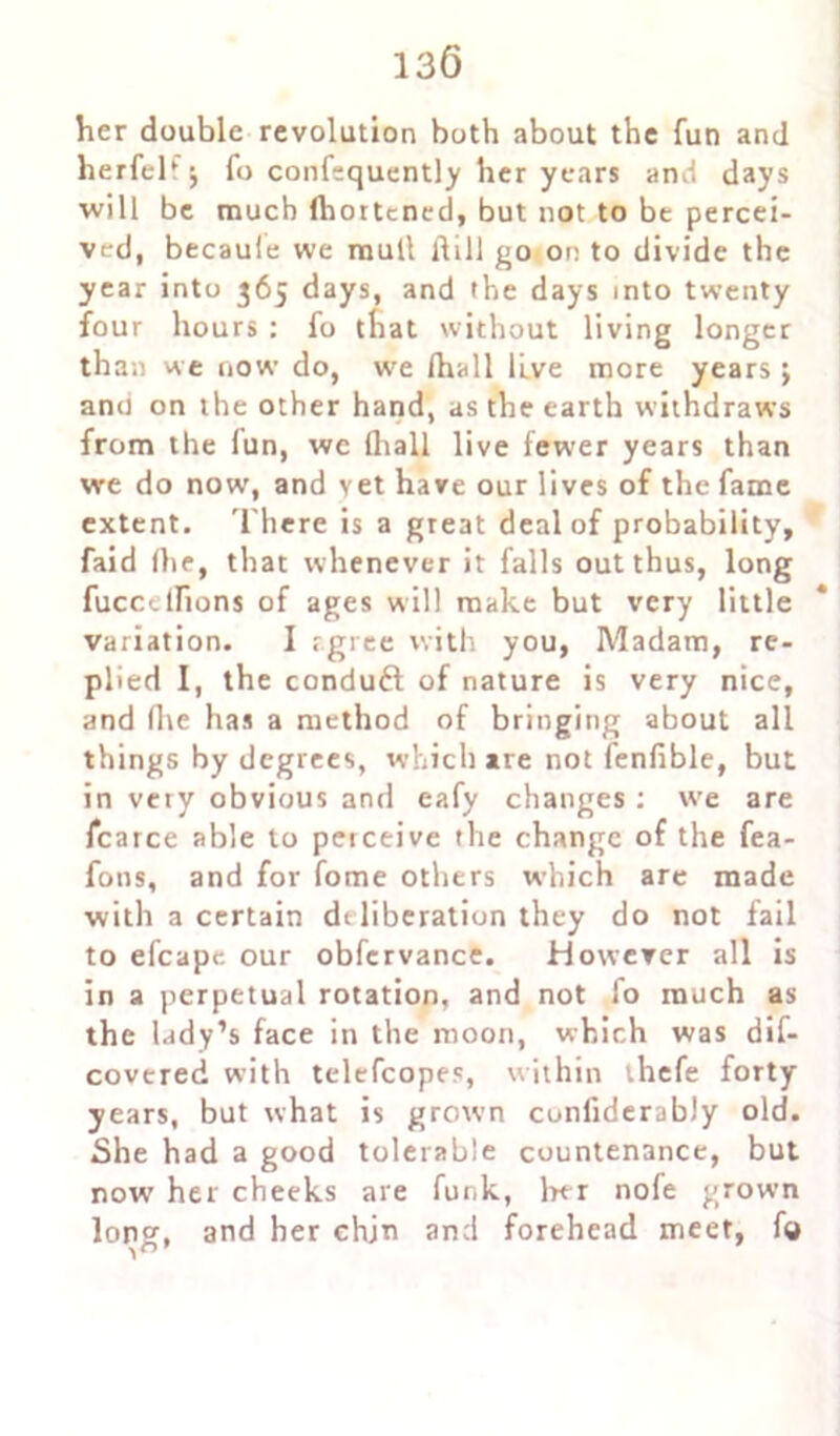 her double revolution both about the fun and herfel* j fo confequently her years and days will be much (hortened, but not to be percei- ved, becaufe we mull Hill go on to divide the year into 365 days, and the days into twenty four hours : fo that without living longer than we now do, we fhall live more years j ano on the other hand, as the earth withdraws from the lun, we (hall live fewer years than we do now, and vet have our lives of the fame extent. There is a great deal of probability, faid (he, that whenever it falls out thus, long fuccclfions of ages will make but very little variation. I agree with you, Madam, re- plied I, the conduft of nature is very nice, and five has a method of bringing about all things by degrees, which are not fenfible, but in very obvious and eafy changes : we are icarce able to peiceive the change of the fea- fons, and for fome others which are made with a certain di liberation they do not fail to efcape our obfcrvance. However all is in a perpetual rotation, and not fo much as the lady’s face in the moon, which was dif- covered with telefcopes, within thefe forty years, but what is grown conliderably old. She had a good tolerable countenance, but now her cheeks are funk, ber nofe grown long, and her chjn and forehead meet, fo