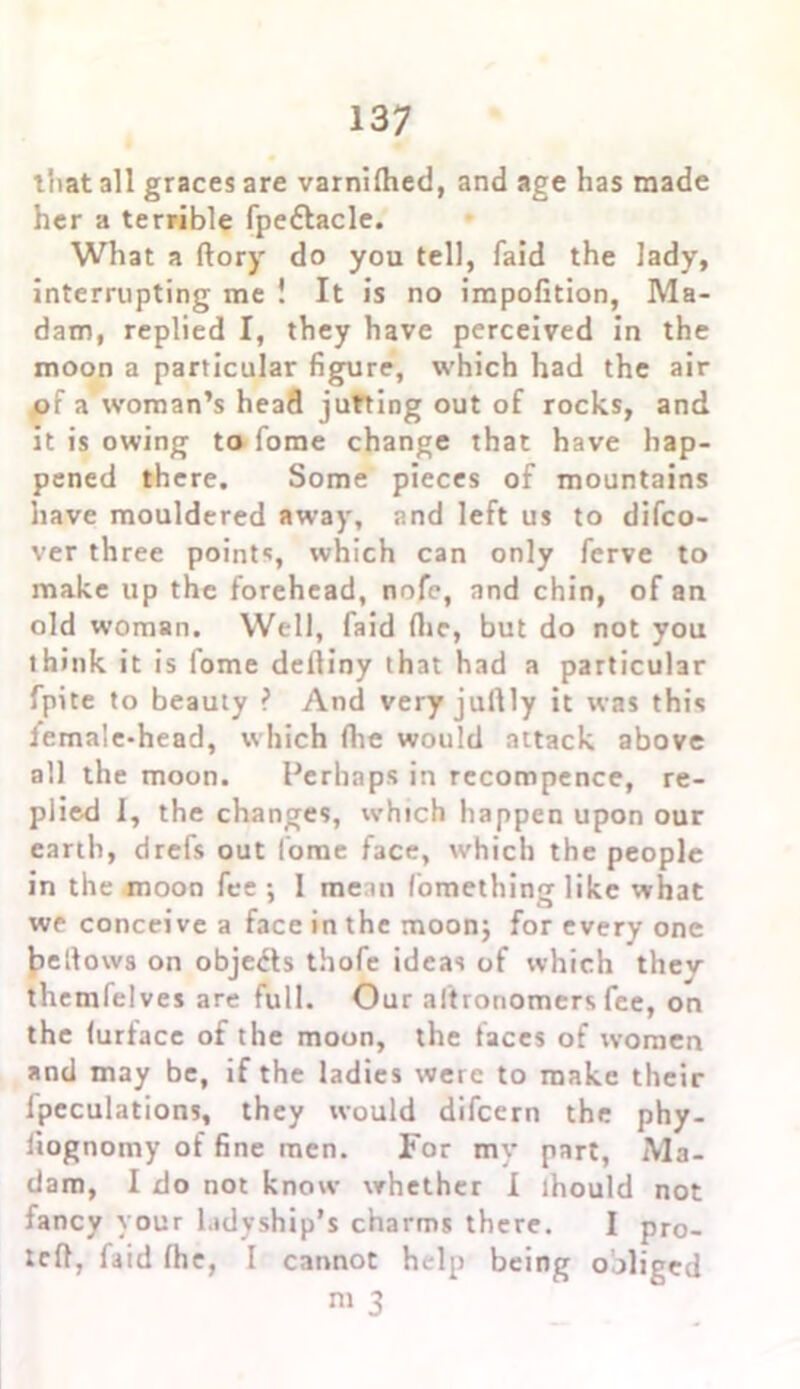 that all graces are varnilhed, and age has made her a terrible fpedtacle. What a (lory do you tell, faid the lady, interrupting me ! It is no impofition, Ma- dam, replied I, they have perceived in the moon a particular figure, which had the air of a woman’s head jutting out of rocks, and it is owing to fome change that have hap- pened there. Some pieces of mountains have mouldered away, and left us to difco- ver three points, which can only ferve to make up the forehead, nofe, and chin, of an old woman. Well, faid (lie, but do not you ihink it is fome defiiny that had a particular fpite to beauty ? And very jullly it was this female-head, which (lie would attack above all the moon. Perhaps in recompence, re- plied I, the changes, which happen upon our earth, drefs out I'ome face, which the people in the moon fee: 1 mean fomethincr like what # # a we conceive a face in the moon; for every one bellows on objects thofe ideas of which they themfelves are full. Our aftronomers fee, on the (urtace of the moon, the faces of women and may be, if the ladies were to make their fpeculations, they would difcern the phy- fiognomy of fine men. For my part, Ma- dam, I do not know whether I lhould not fancy your ladyship’s charms there. I pro- led, faid (he, I cannot help being obliged 3