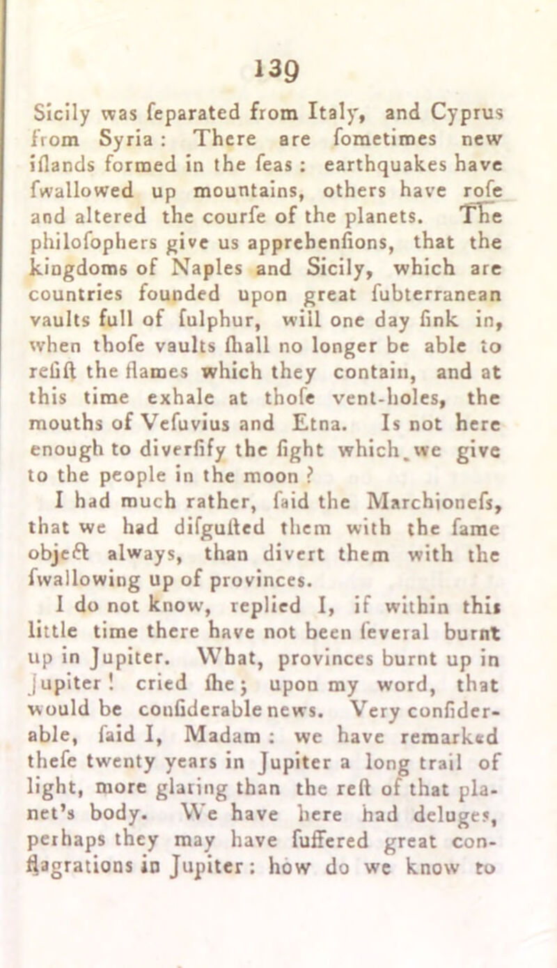Sicily was feparated from Italy, and Cyprus from Syria : There are foraetimes new iflands formed in the feas : earthquakes have fwallowed up mountains, others have rofe and altered the courfe of the planets. Tire philofophers give us apprebenfions, that the kingdoms of Naples and Sicily, which are countries founded upon great fubterranean vaults full of fulphur, will one day fink in, when tbofe vaults ftiall no longer be able to refill the flames which they contain, and at this time exhale at thofe vent-holes, the mouths of Vefuvius and Etna. Is not here enough to diverfify the fight which.we give to the people in the moon ? I had much rather, faid the Marchionefs, that we had difgufled them with the fame objeft always, than divert them with the fwallowing up of provinces. 1 do not know, replied I, if within this little time there have not been feveial burnt up in Jupiter. What, provinces burnt up in Jupiter! cried Ihe; upon my word, that would be coufiderable news. Very confider- able, faid I, Madam : we have remarked thefe twenty years in Jupiter a long trail of light, more glaring than the reft of that pla- net’s body. We have here had deluges, perhaps they may have fuffered great con- flagrations in Jupiter; how do we know to