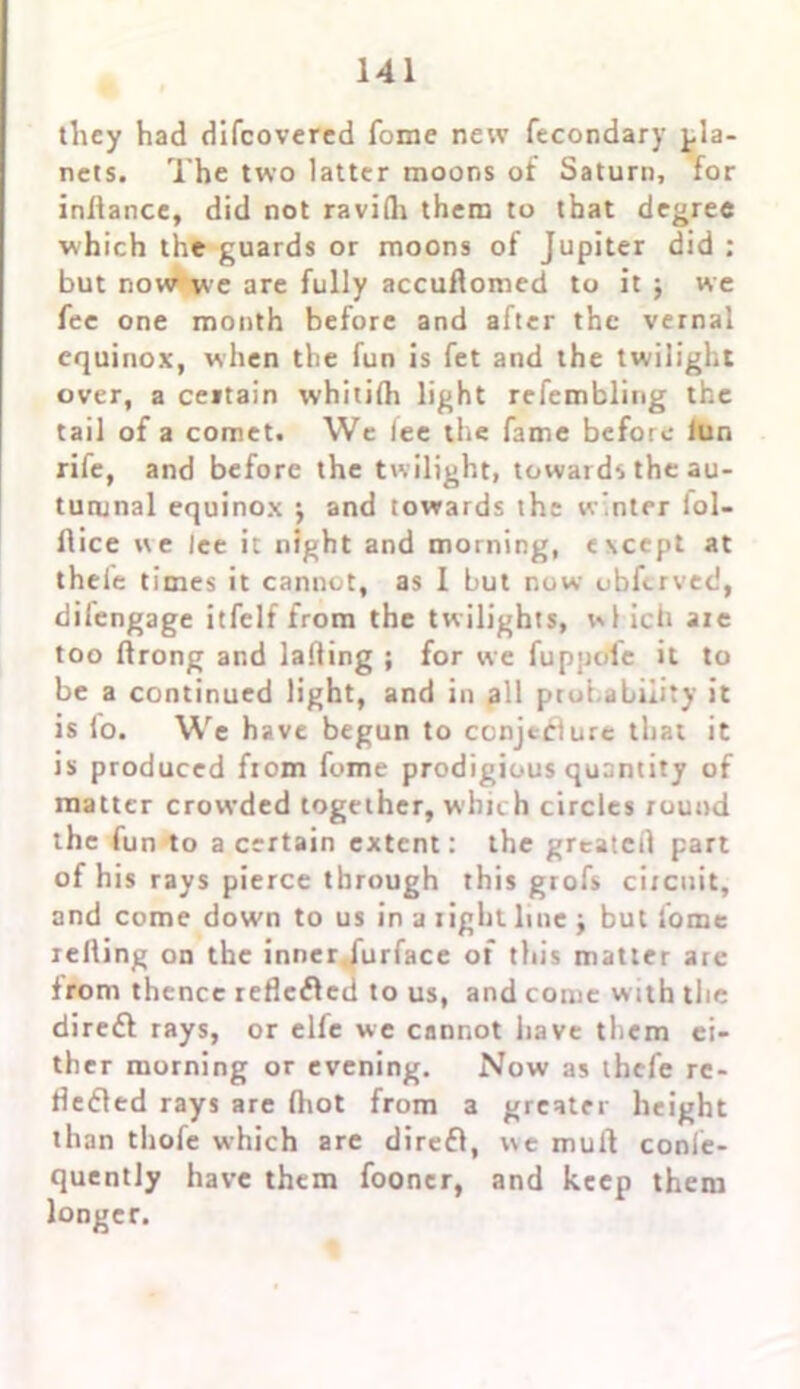 they had difcovered forae new fecondary pla- nets. The two latter moons of Saturn, for infiance, did not ravilh them to that degree which the guards or moons of Jupiter did : but now we are fully accuftomed to it j we fee one month before and after the vernal equinox, when the fun is fet and the twilight over, a ceitain whililh light refemblirig the tail of a comet. We lee the fame before lun rife, and before the twilight, towards the au- tumnal equinox $ and towards the w’nter fol- flice we lee it night and morning, except at thele times it cannot, as 1 but now obferved, difengage itfelf from the twilights, wl ich are too flrong and lading ; for we fuppolc it to be a continued light, and in all probability it is lo. We have begun to conjecture that it is produced ftom fome prodigious quantity of matter crowded together, which circles round the fun to a certain extent: the greated part of his rays pierce through this grofs circuit, and come down to us in a light line j but fome reding on the inner furface of this matter are from thence lefleClcd to us, and come with the direft rays, or elfe we cannot have them ei- ther morning or evening. Now as ihcfe re- flected rays are diot from a greater height than thofe which are direfl, we mull confe- quently have them fooncr, and keep them longer.
