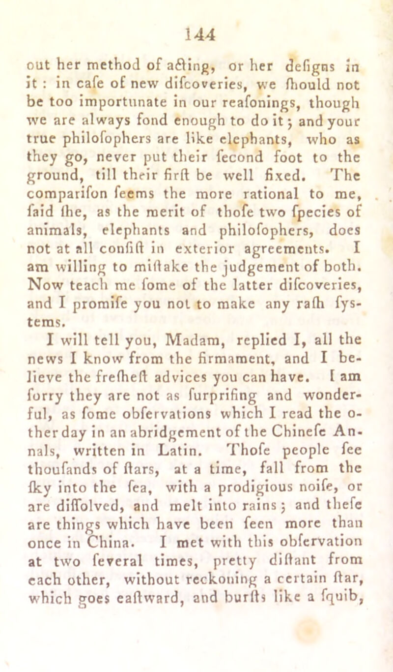 out her method of adling, or her defigns In jt : in cafe of new difcoveries, we fliould not be too importunate in our reafonings, though we are always fond enough to do it •, and your true philofophers are like elephants, who as they go, never put their fecond foot to the ground, till their firft be well fixed. The comparifon feems the more rational to me, faid lhe, as the merit of thofe two fpecies of animals, elephants and philofophers, does not at all confift in exterior agreements. I am willing to miflake the judgement of both. Now teach me iome of the latter difcoveries, and I promife you not to make any rafh fys- teras. I will tell you, Madam, replied I, all the news I know from the firmament, and I be- lieve the frefheft advices you can have. I am furry they are not as furprifing and wonder- ful, as fome obfervations which I read the o- ther day in an abridgement of the Chinefe An- nals, written in Latin. Thofe people fee thoufands of flars, at a time, fall from the Iky into the fea, with a prodigious noife, or are diffolved, and melt into rains 5 and thefe are things which have been feen more than once in China. I met with this obfervation at two fevcral times, pretty dilfant from each other, without reckoning a certain flar, which goes eafiwrard, and bur It s like a fquib,