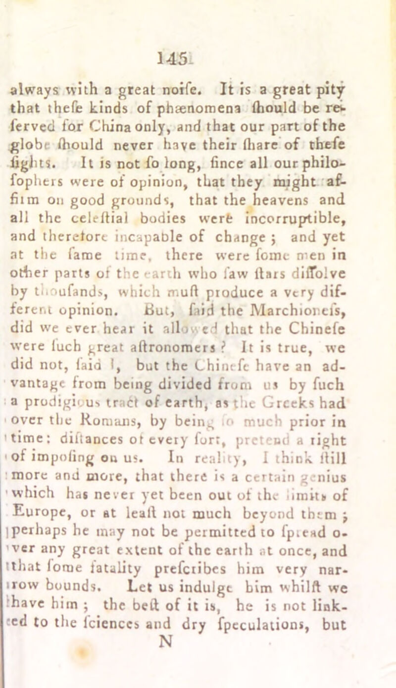 always with a great norfe. It is a great pity that thefe kinds of phsenomena Ihould be ret- ferved lor China only, and that our part of the globe Ihould never have their lhare of thefe lights. It is not fo long, fince all ourphilo- fophers were of opinion, that they might af- fitm on good grounds, that the heavens and all the celeftial bodies werfc incorruptible, and therelort incapable of change ; and yet at the lame time, there were feme men in other parts oi the earth who law liars dilTolve by ti.oufands, which mufl produce a very dif- ferent opinion. But, faid the Marchiorefs, did we ever hear it allowed that the Chinefe were iuch great alfronomers ? It is true, we did not, laid 1, but the Chinefe have an ad- vantage from being divided from us by fuch a prodigious tra£t of earth, as the Greeks had over the Romans, by being fo much prior in 'time: diliances ot every fort, pretend a right of imputing ou us. In reality, I think Hill more and more, that there is a certain genius which has never yet been out of the limits of Europe, or at leall not much beyond them j iperhaps he may not be permitted to fp;end o- ’ver any great extent of the earth at once, and tthat lome iatality prefetibes him very nar- irovv bounds. Let us indulge him whilft we have him ; the bed of it is, he is not link- ed to the lciences and dry fpeculations, but N