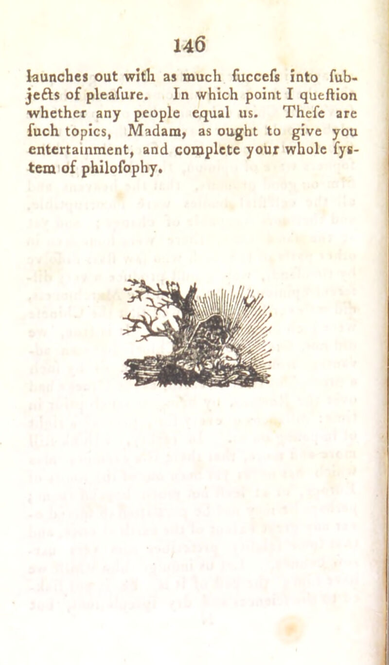 launches out with as much fuccefs into fub- jetts of pleafure. In which point I queftion whether any people equal us. Thefe are fuch topics, Madam, as ought to give you entertainment, and complete your whole fys- tem of philofophy.