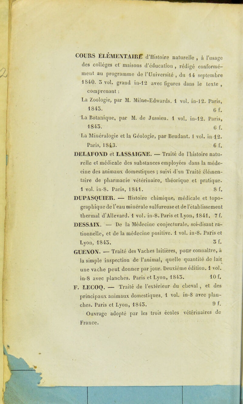 COURS ELEMENTAIRE d’IIistoire naturelle , à l’usage des colleges et maisons d’éducation , rédigé conformé- ment au programme de l’Université, du 14 septembre 1840. 3 vol. grand in-12 avec figures dans le texte , comprenant : La Zoologie, par M. Milne-Edwards. 1 vol. in-12. Paris, 1845. 6 f. La Botanique, par M. de Jussieu. 1 vol. in-12. Paris, 1843. 6 f. La Minéralogie et la Géologie, par Beudant. 1 vol. in-12. Paris, 1843. 6 f. DELAFOND et LASSAIGNE. — Traité de l’histoire natu- relle et médicale des substances employées dans la méde- cine des animaux domestiques ; suivi d’un Traité élémen- taire de pharmacie vétérinaire, théorique et pratique. 1 vol. in-S. Paris, 1841. 8 f. DUPASQUIEIi. — Histoire chimique, médicale et topo- graphique de l’eau minérale sulfureuse et de l’établissement thermal d’Allevard. 1 vol. in-8. Paris et Lyon, 1841. 7 f. DESSAIX. — De la Médecine conjecturale, soi-disant ra- tionnelle, et de la médecine positive. 1 vol. in-8. Paris et Lyon, 1843. 3 f. GUENON. — Traité des Vaches laitières, pour connaître, à la simple inspection de l’animal, quelle quantité de lait une vache peut donner par jour. Deuxième édition. 1 vol. in-8 avec planches. Paris et Lyon, 1843. 10 f. F. LECOQ. — Traité de l’extérieur du cheval , et des principaux animaux domestiques. 1 vol. in-8 avec plan- ches. Paris et Lyon, 1843. 9 *• Ouvrage adopté par les trois écoles vétérinaires de France.