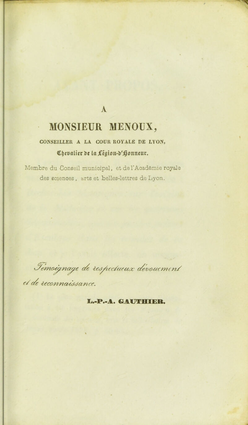 MONSIEUR MENOUX, CONSEILLER A LA COOR ROYALE DE LYON, $E|jc»alicr ïie la ^Tcfltoit-ïi’^annfur. Membre du Conseil municipal, et de l’Académie royale des sciences , arts et belles-lettres de Lyon. ^etnaÿcnay-c de iedfiec/acajc c/evauc??un/ e/ c/e ieca naddci n ce. Ij.-P.-A. gauthier,