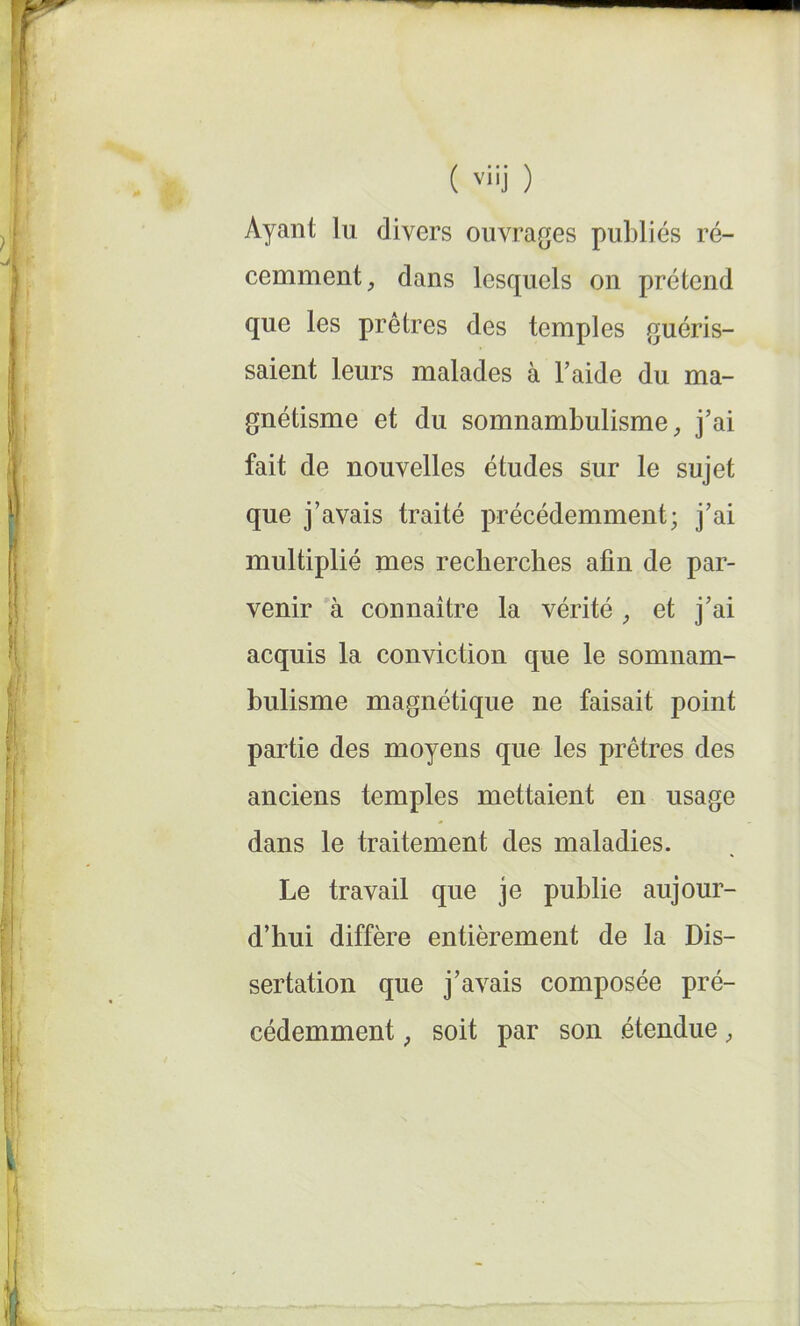 Ayant lu divers ouvrages publiés ré- cemment , dans lesquels on prétend que les prêtres des temples guéris- saient leurs malades à l’aide du ma- gnétisme et du somnambulisme, j’ai fait de nouvelles études sur le sujet que j’avais traité précédemment; j’ai multiplié mes recherches afin de par- venir à connaître la vérité , et j’ai acquis la conviction que le somnam- bulisme magnétique ne faisait point partie des moyens que les prêtres des anciens temples mettaient en usage dans le traitement des maladies. Le travail que je publie aujour- d’hui diffère entièrement de la Dis- sertation que j’avais composée pré- cédemment ; soit par son étendue,