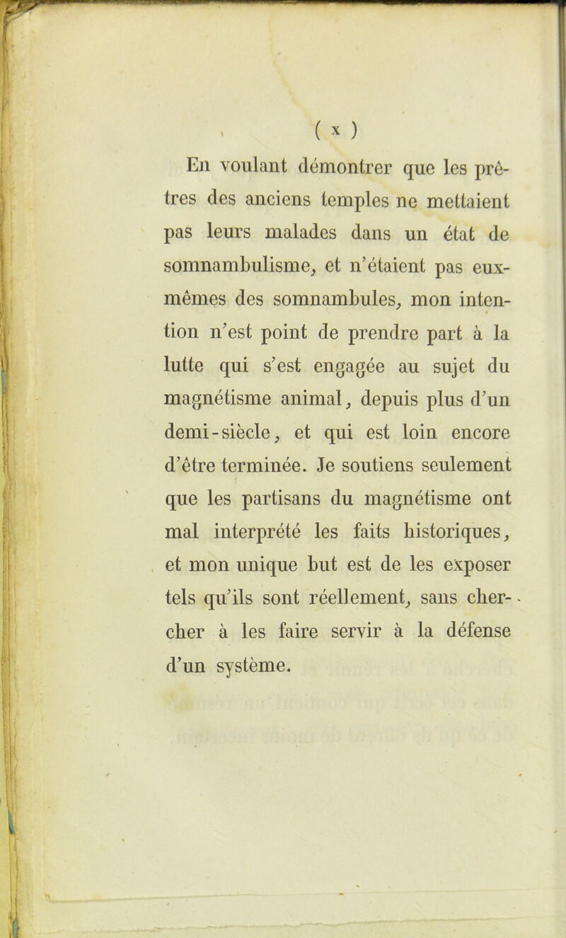 En voulant démontrer que les prê- tres des anciens temples ne mettaient pas leurs malades dans un état de somnambulisme, et n’étaient pas eux- mêmes des somnambules, mon inten- tion n’est point de prendre part à la lutte qui s’est engagée au sujet du magnétisme animal, depuis plus d’un demi-siècle, et qui est loin encore d’être terminée. Je soutiens seulement que les partisans du magnétisme ont mal interprété les faits historiques, et mon unique but est de les exposer tels qu’ils sont réellement, sans cher- cher à les faire servir à la défense d’un système.