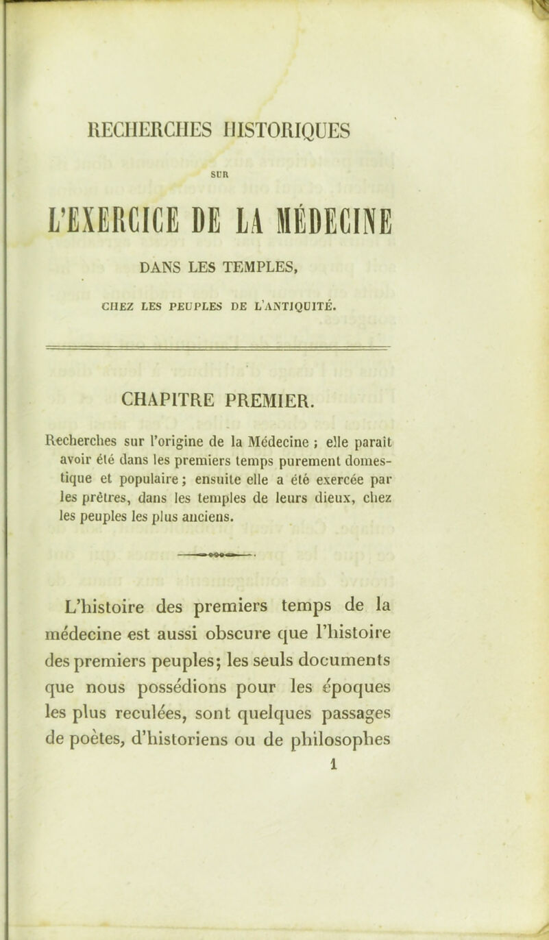 RECHERCHES HISTORIQUES SDR L’EXERCICE DE LA MÉDECINE DANS LES TEMPLES, CHEZ LES PEUPLES DE L’ANTIQUITÉ. CHAPITRE PREMIER. Recherches sur l’origine de la Médecine ; elle paraît avoir été dans les premiers temps purement domes- tique et populaire ; ensuite elle a élé exercée par les prêtres, dans les temples de leurs dieux, chez les peuples les plus anciens. L’histoire des premiers temps de la médecine est aussi obscure cjue l’histoire des premiers peuples; les seuls documents que nous possédions pour les époques les plus reculées, sont quelques passages de poètes, d’historiens ou de philosophes