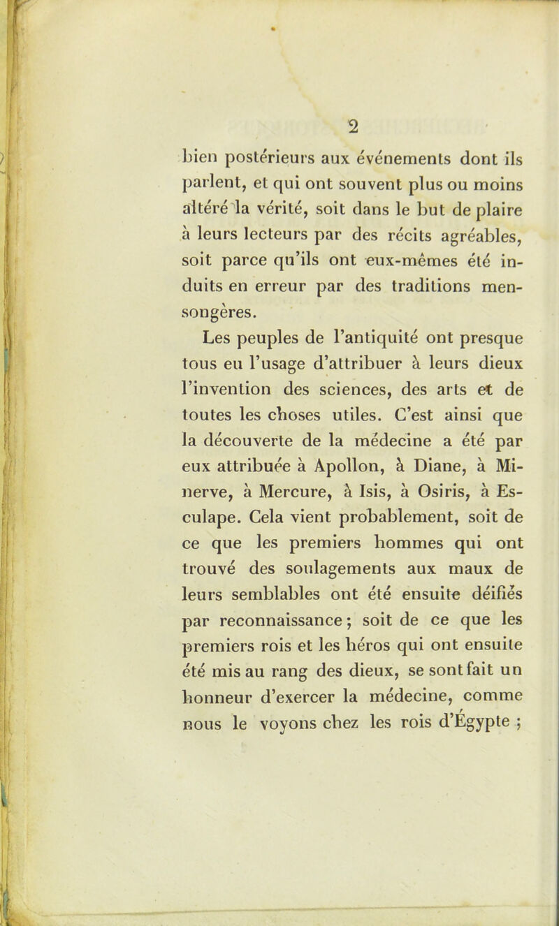 bien postérieurs aux événements dont ils parlent, et qui ont souvent plus ou moins altéré la vérité, soit dans le but de plaire à leurs lecteurs par des récits agréables, soit parce qu’ils ont eux-mêmes été in- duits en erreur par des traditions men- songères. Les peuples de l’antiquité ont presque tous eu l’usage d’attribuer à leurs dieux l’invention des sciences, des arts et de toutes les choses utiles. C’est ainsi que la découverte de la médecine a été par eux attribuée à Apollon, à Diane, à Mi- nerve, à Mercure, à Isis, à Osiris, à Es- culape. Cela vient probablement, soit de ce que les premiers hommes qui ont trouvé des soulagements aux maux de leurs semblables ont été ensuite déifiés par reconnaissance ; soit de ce que les premiers rois et les héros qui ont ensuite été mis au rang des dieux, se sont fait un honneur d’exercer la médecine, comme nous le voyons chez les rois d’Égypte ;