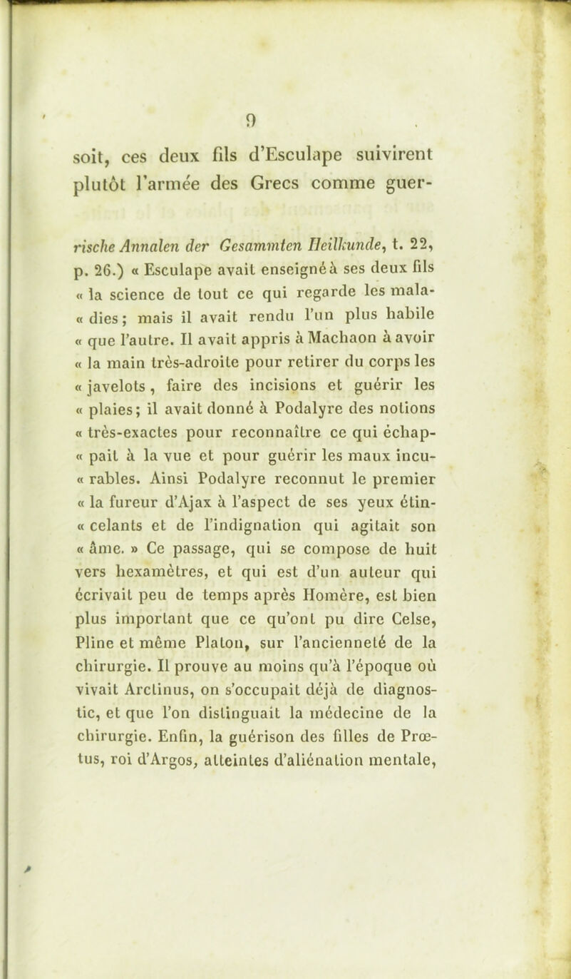 soit, ces deux fils d’Esculape suivirent plutôt l’armée des Grecs comme guer- rische Annalen der Gesammten Heillcunde, t. 22, p. 26.) « Esculape avait enseignéà ses deux fils « la science de tout ce qui regarde les mala- « dies ; mais il avait rendu l’un plus habile « que l’autre. Il avait appris à Machaon à avoir « la main très-adroite pour retirer du corps les « javelots, faire des incisions et guérir les « plaies; il avait donné à Podalyre des notions « très-exactes pour reconnaître ce qui échap- « pait à la vue et pour guérir les maux incu- « râbles. Ainsi Podalyre reconnut le premier « la fureur d’Ajax à l’aspect de ses yeux élin- « celants et de l’indignation qui agitait son « âme. » Ce passage, qui se compose de huit vers hexamèLres, et qui est d’un auteur qui écrivait peu de temps après Homère, est bien plus important que ce qu’ont pu dire Celse, Pline et même Platon, sur l’ancienneté de la chirurgie. Il prouve au moins qu’à l’époque où vivait Arclinus, on s’occupait déjà de diagnos- tic, et que l’on distinguait la médecine de la chirurgie. Enfin, la guérison des filles de Prœ- tus, roi d’Argos, atteintes d’aliénation mentale,