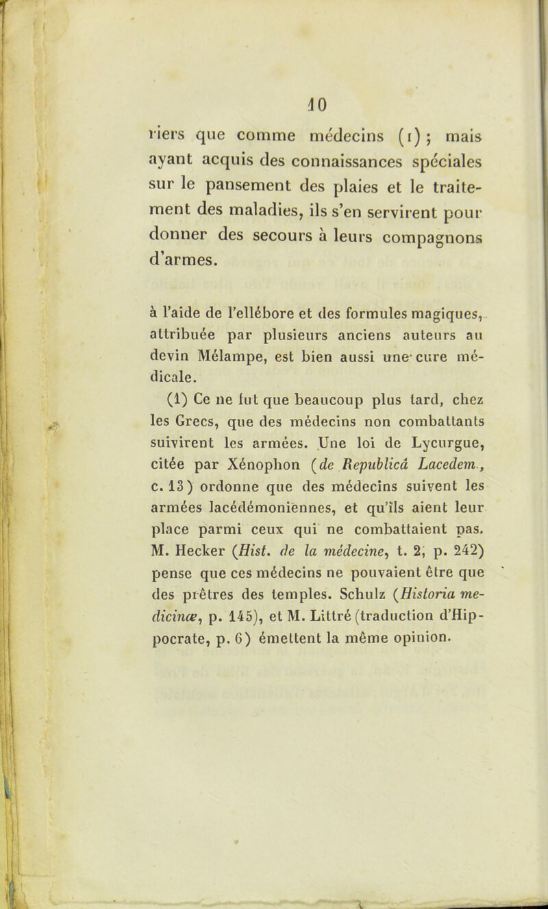 40 fiers que comme médecins (i) ; mais ayant acquis des connaissances spéciales sur le pansement des plaies et le traite- ment des maladies, ils s’en servirent pour donner des secours à leurs compagnons d’armes. à l’aide de l’ellébore et des formules magiques, attribuée par plusieurs anciens auteurs au devin Mélampe, est bien aussi une-cure mé- dicale. (1) Ce ne fut que beaucoup plus tard, chez les Grecs, que des médecins non combattants suivirent les armées. Une loi de Lycurgue, citée par Xénophon (de Repablicâ Lacedem., c. 13) ordonne que des médecins suivent les armées lacédémoniennes, et qu’ils aient leur place parmi ceux qui ne combattaient pas. M. Hecker (Hist. de la médecine, t. 2, p. 242) pense que ces médecins ne pouvaient être que des prêtres des temples. Schulz (Historia mé- dicinal, p. 145), et M. Littré (traduction d’Hip- pocrate, p. 6) émettent la même opinion. 9