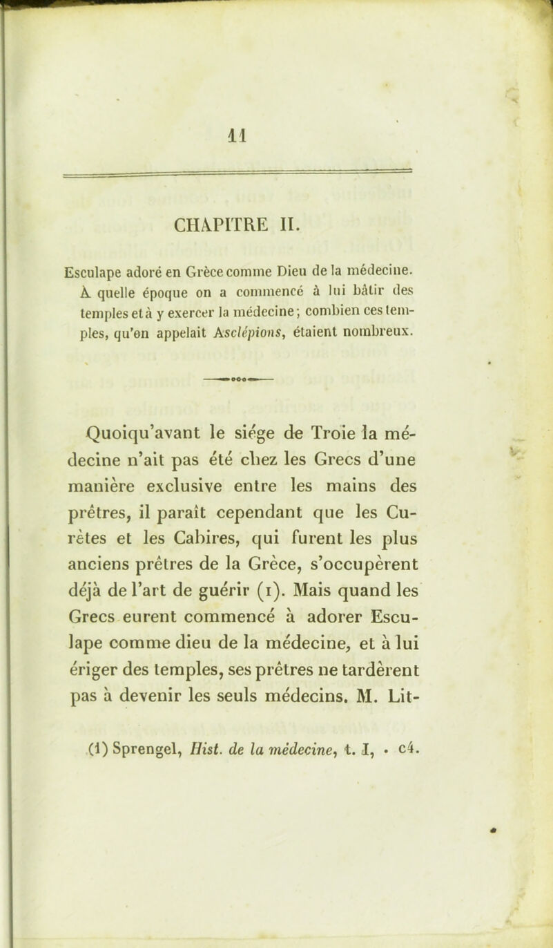 CHAPITRE II. Esculape adoré en Grèce comme Dieu de la médecine. À. quelle époque on a commencé à lui bâlir des temples et à y exercer la médecine ; combien ces tem- ples, qu’on appelait Asclépions, étaient nombreux. Quoiqu’avant le siège de Troie la mé- decine n’ait pas été chez les Grecs d’une manière exclusive entre les mains des prêtres, il paraît cependant que les Cu- râtes et les Cabires, qui furent les plus anciens prêtres de la Grèce, s’occupèrent déjà de l’art de guérir (i). Mais quand les Grecs eurent commencé à adorer Escu- lape comme dieu de la médecine, et à lui ériger des temples, ses prêtres ne tardèrent pas à devenir les seuls médecins. M. Lit- (1) Sprengel, Hist. de la médecine, t. I, • c4.