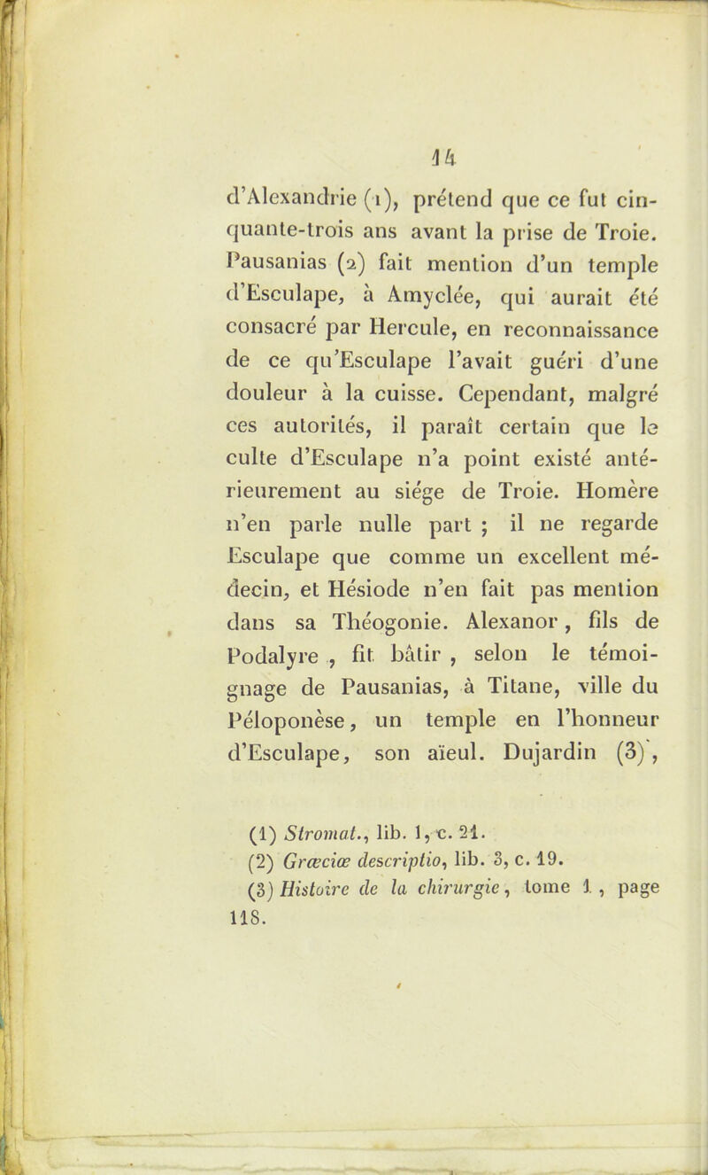 d’Alexandrie (1), prétend que ce fut cin- quante-trois ans avant la prise de Troie. Pausanias (2) fait mention d’un temple d Esculape, a Amyclée, qui aurait été consacre par Hercule, en reconnaissance de ce qu’Esculape l’avait guéri d’une douleur à la cuisse. Cependant, malgré ces autorités, il paraît certain que le culte d’Esculape n’a point existé anté- rieurement au siège de Troie. Homère n’en parle nulle part ; il ne regarde Esculape que comme un excellent mé- decin, et Hésiode n’en fait pas mention dans sa Théogonie. Alexanor, fils de Podalyre , fit. bâtir , selon le témoi- gnage de Pausanias, à Titane, ville du Péloponèse, un temple en l’honneur d’Esculape, son aïeul. Dujardin (3) , (1) Stromal., lib. l,e. 21. (2) Grœciœ description lib. 3, c. 19. (3) Histoire de la chirurgien tome 1, page 118.